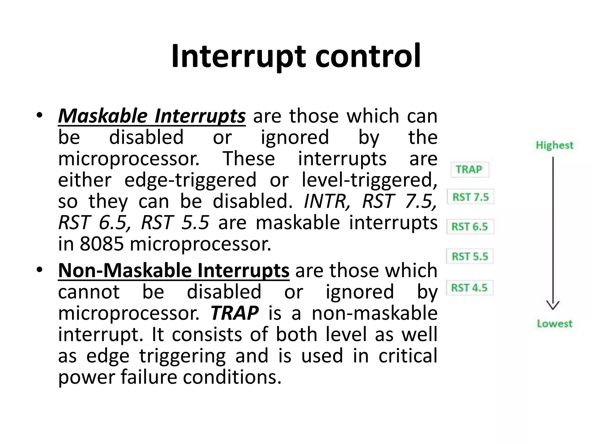 Interrupt control
• Maskable Interrupts are those which can
be disabled or ignored by the
microprocessor. These interrupts are
either edge-triggered or level-triggered,
so they can be disabled. INTR, RST 7.5,
RST 6.5, RST 5.5 are maskable interrupts
in 8085 microprocessor.
• Non-Maskable Interrupts are those which
cannot be disabled or ignored by
microprocessor. TRAP is a non-maskable
interrupt. It consists of both level as well
as edge triggering and is used in critical
power failure conditions.
 