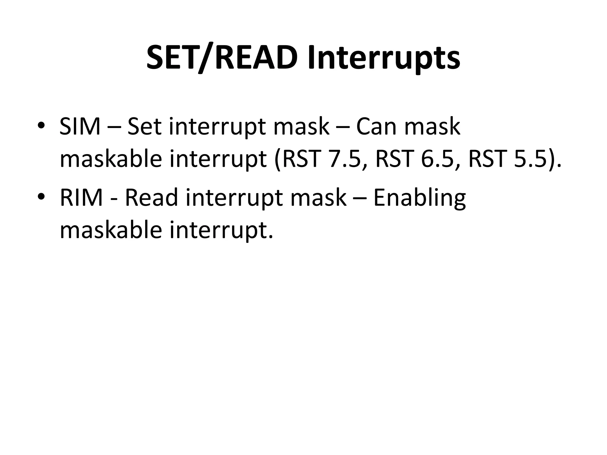 SET/READ Interrupts
• SIM – Set interrupt mask – Can mask
maskable interrupt (RST 7.5, RST 6.5, RST 5.5).
• RIM - Read interrupt mask – Enabling
maskable interrupt.
 