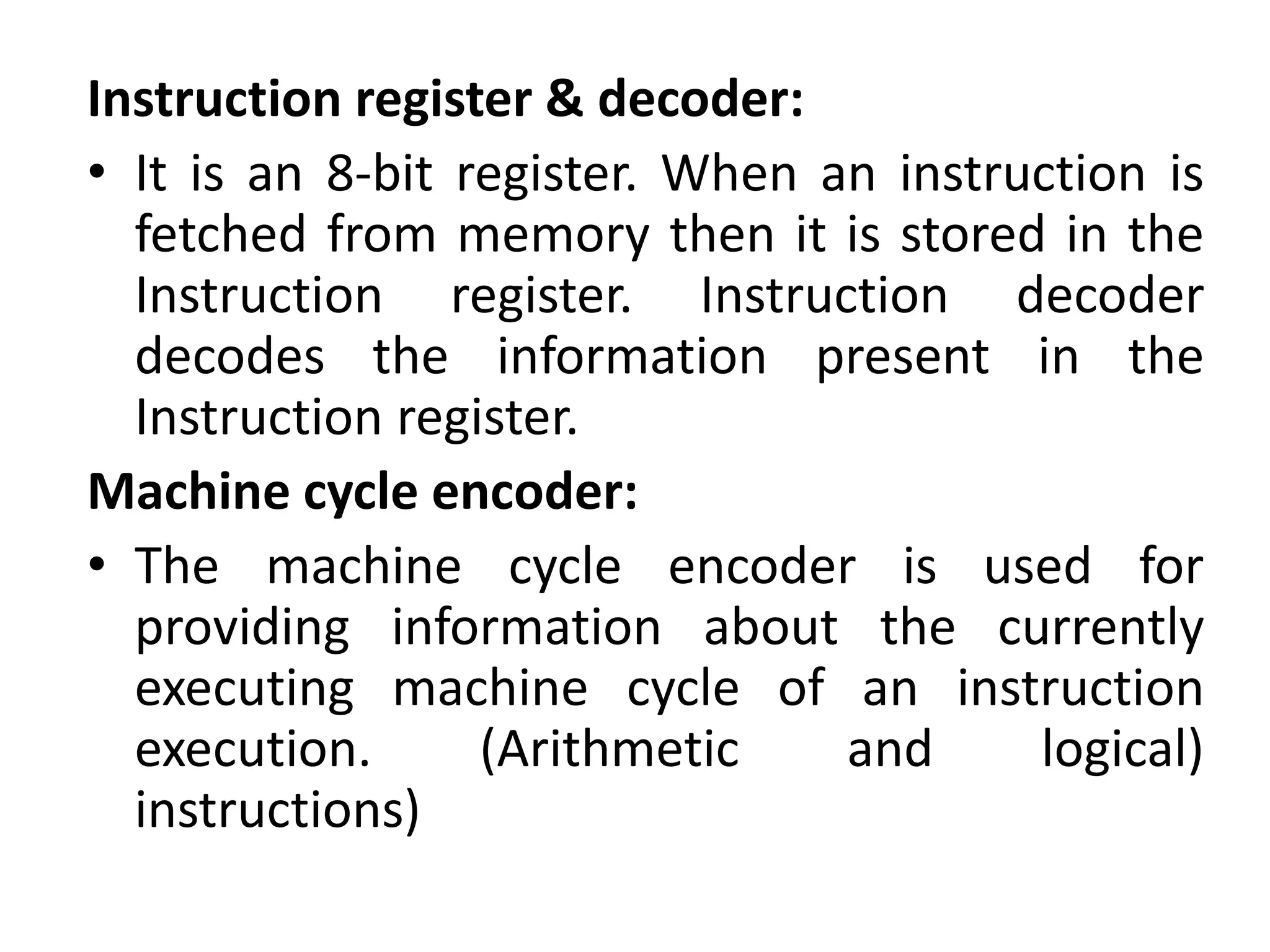 Instruction register & decoder:
• It is an 8-bit register. When an instruction is
fetched from memory then it is stored in the
Instruction register. Instruction decoder
decodes the information present in the
Instruction register.
Machine cycle encoder:
• The machine cycle encoder is used for
providing information about the currently
executing machine cycle of an instruction
execution. (Arithmetic and logical)
instructions)
 