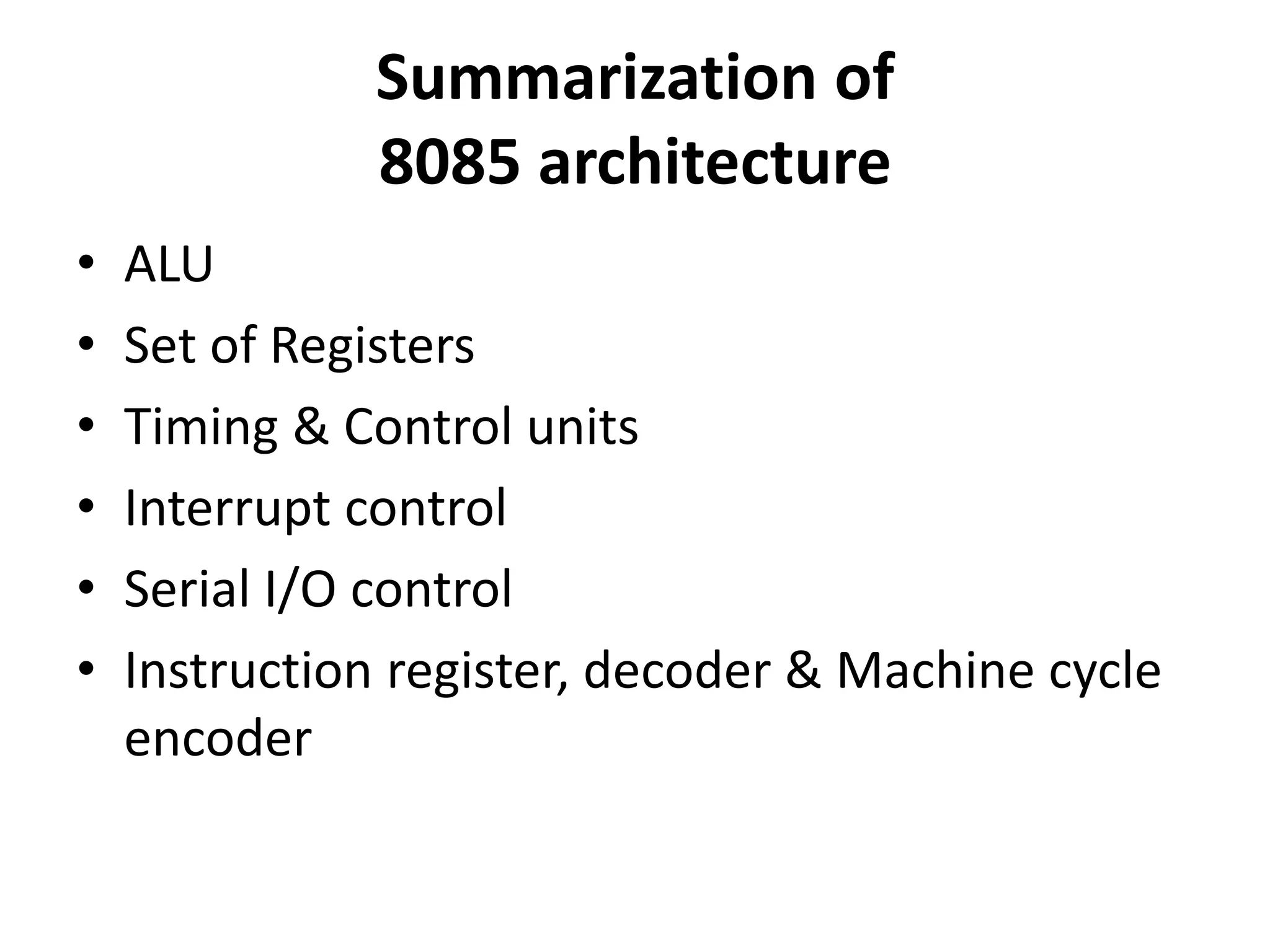 Summarization of
8085 architecture
• ALU
• Set of Registers
• Timing & Control units
• Interrupt control
• Serial I/O control
• Instruction register, decoder & Machine cycle
encoder
 