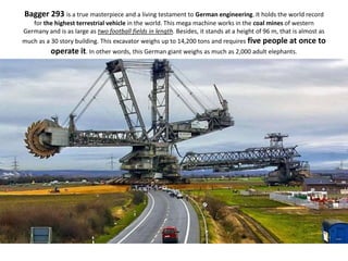 Bagger 293 is a true masterpiece and a living testament to German engineering. It holds the world record
for the highest terrestrial vehicle in the world. This mega machine works in the coal mines of western
Germany and is as large as two football fields in length. Besides, it stands at a height of 96 m, that is almost as
much as a 30 story building. This excavator weighs up to 14,200 tons and requires five people at once to
operate it. In other words, this German giant weighs as much as 2,000 adult elephants.
 