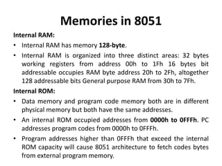 Memories in 8051
Internal RAM:
• Internal RAM has memory 128-byte.
• Internal RAM is organized into three distinct areas: 32 bytes
working registers from address 00h to 1Fh 16 bytes bit
addressable occupies RAM byte address 20h to 2Fh, altogether
128 addressable bits General purpose RAM from 30h to 7Fh.
Internal ROM:
• Data memory and program code memory both are in different
physical memory but both have the same addresses.
• An internal ROM occupied addresses from 0000h to 0FFFh. PC
addresses program codes from 0000h to 0FFFh.
• Program addresses higher than 0FFFh that exceed the internal
ROM capacity will cause 8051 architecture to fetch codes bytes
from external program memory.
 