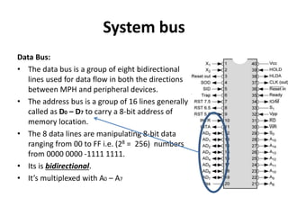 System bus
Data Bus:
• The data bus is a group of eight bidirectional
lines used for data flow in both the directions
between MPH and peripheral devices.
• The address bus is a group of 16 lines generally
called as D0 – D7 to carry a 8-bit address of
memory location.
• The 8 data lines are manipulating 8-bit data
ranging from 00 to FF i.e. (28 = 256) numbers
from 0000 0000 -1111 1111.
• Its is bidirectional.
• It’s multiplexed with A0 – A7
 