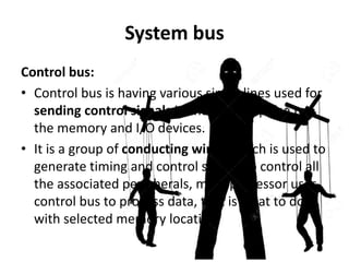 System bus
Control bus:
• Control bus is having various single lines used for
sending control signals in the form of pulse to
the memory and I/O devices.
• It is a group of conducting wires, which is used to
generate timing and control signals to control all
the associated peripherals, microprocessor uses
control bus to process data, that is what to do
with selected memory location.
 