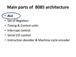 Main parts of 8085 architecture
• ALU
• Set of Registers
• Timing & Control units
• Interrupt control
• Serial I/O control
• Instruction decoder & Machine cycle encoder
 