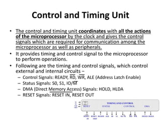 Control and Timing Unit
• The control and timing unit coordinates with all the actions
of the microprocessor by the clock and gives the control
signals which are required for communication among the
microprocessor as well as peripherals.
• It provides timing and control signal to the microprocessor
to perform operations.
• Following are the timing and control signals, which control
external and internal circuits −
– Control Signals: READY, RD, WR, ALE (Address Latch Enable)
– Status Signals: S0, S1, IO/M
– DMA (Direct Memory Access) Signals: HOLD, HLDA
– RESET Signals: RESET IN, RESET OUT
 