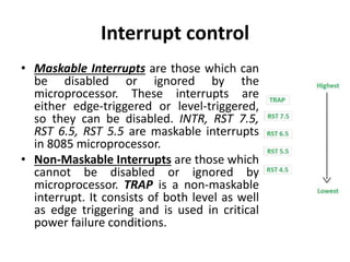 Interrupt control
• Maskable Interrupts are those which can
be disabled or ignored by the
microprocessor. These interrupts are
either edge-triggered or level-triggered,
so they can be disabled. INTR, RST 7.5,
RST 6.5, RST 5.5 are maskable interrupts
in 8085 microprocessor.
• Non-Maskable Interrupts are those which
cannot be disabled or ignored by
microprocessor. TRAP is a non-maskable
interrupt. It consists of both level as well
as edge triggering and is used in critical
power failure conditions.
 