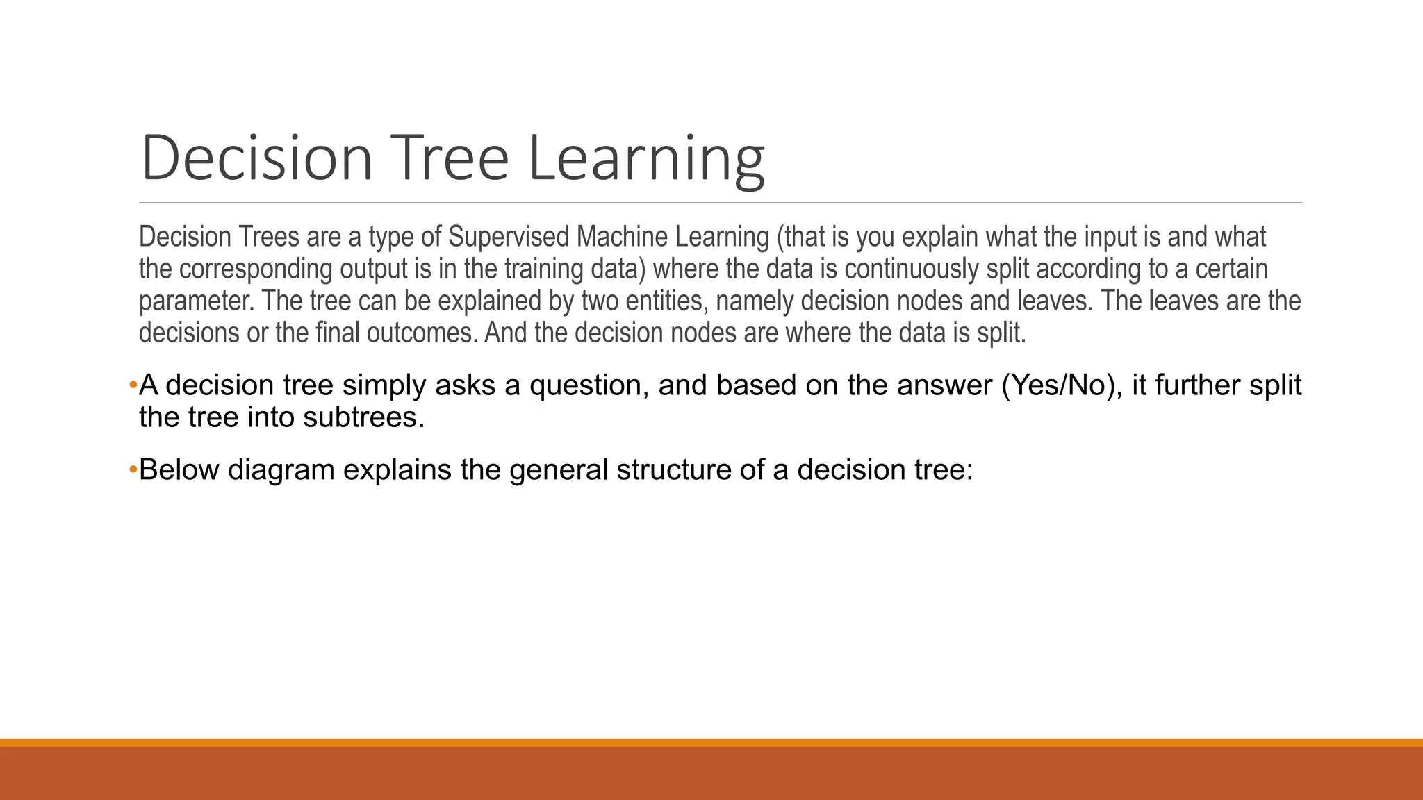 Decision Tree Learning
Decision Trees are a type of Supervised Machine Learning (that is you explain what the input is and what
the corresponding output is in the training data) where the data is continuously split according to a certain
parameter. The tree can be explained by two entities, namely decision nodes and leaves. The leaves are the
decisions or the final outcomes. And the decision nodes are where the data is split.
•A decision tree simply asks a question, and based on the answer (Yes/No), it further split
the tree into subtrees.
•Below diagram explains the general structure of a decision tree:
 