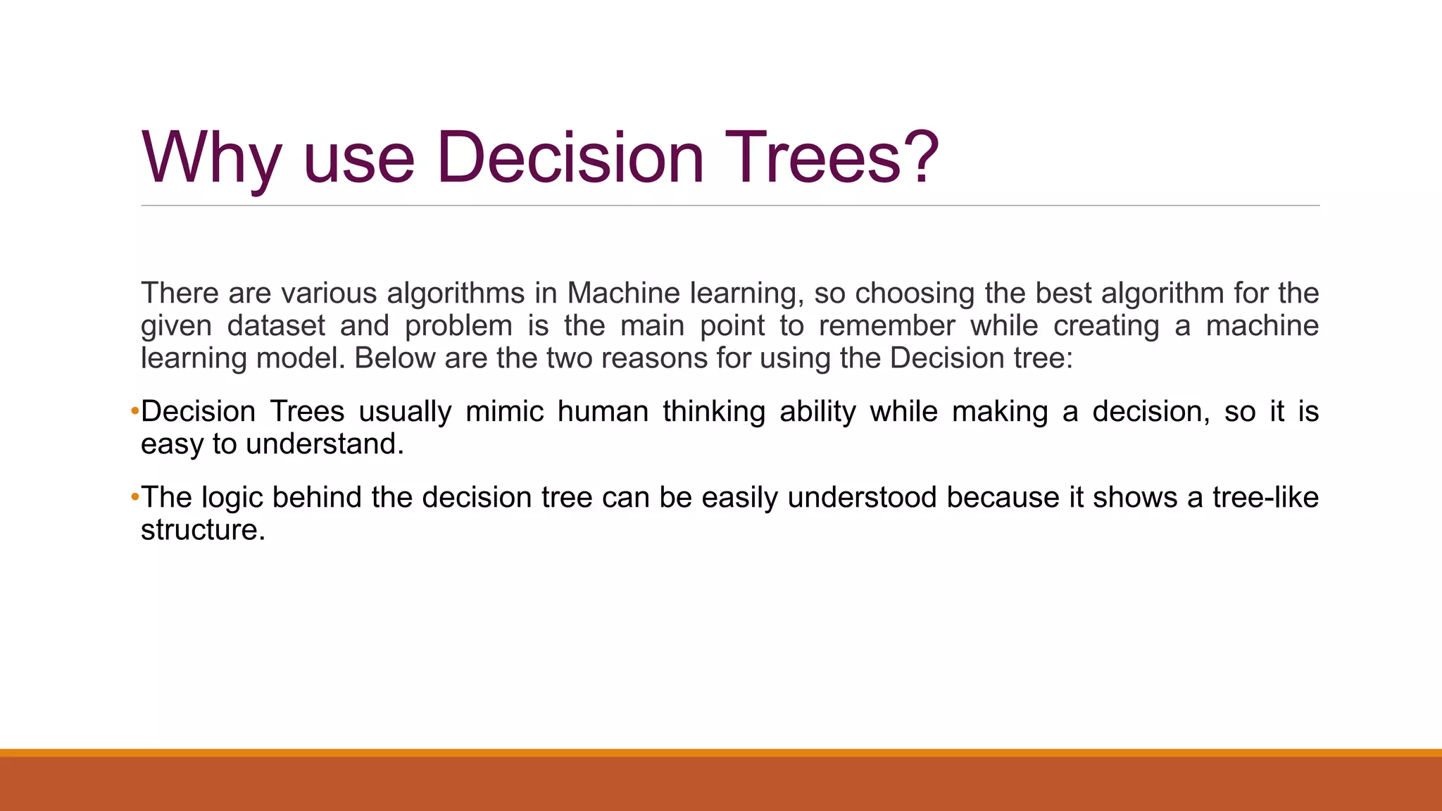 Why use Decision Trees?
There are various algorithms in Machine learning, so choosing the best algorithm for the
given dataset and problem is the main point to remember while creating a machine
learning model. Below are the two reasons for using the Decision tree:
•Decision Trees usually mimic human thinking ability while making a decision, so it is
easy to understand.
•The logic behind the decision tree can be easily understood because it shows a tree-like
structure.
 