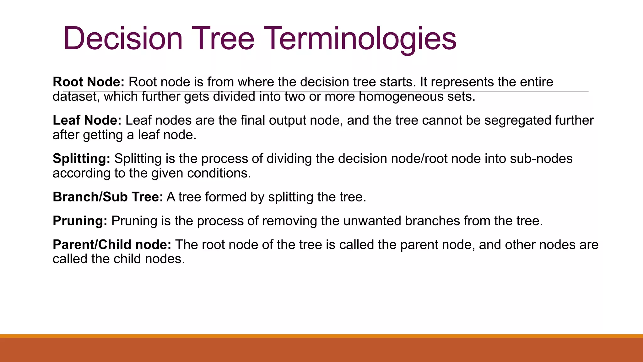 Decision Tree Terminologies
Root Node: Root node is from where the decision tree starts. It represents the entire
dataset, which further gets divided into two or more homogeneous sets.
Leaf Node: Leaf nodes are the final output node, and the tree cannot be segregated further
after getting a leaf node.
Splitting: Splitting is the process of dividing the decision node/root node into sub-nodes
according to the given conditions.
Branch/Sub Tree: A tree formed by splitting the tree.
Pruning: Pruning is the process of removing the unwanted branches from the tree.
Parent/Child node: The root node of the tree is called the parent node, and other nodes are
called the child nodes.
 