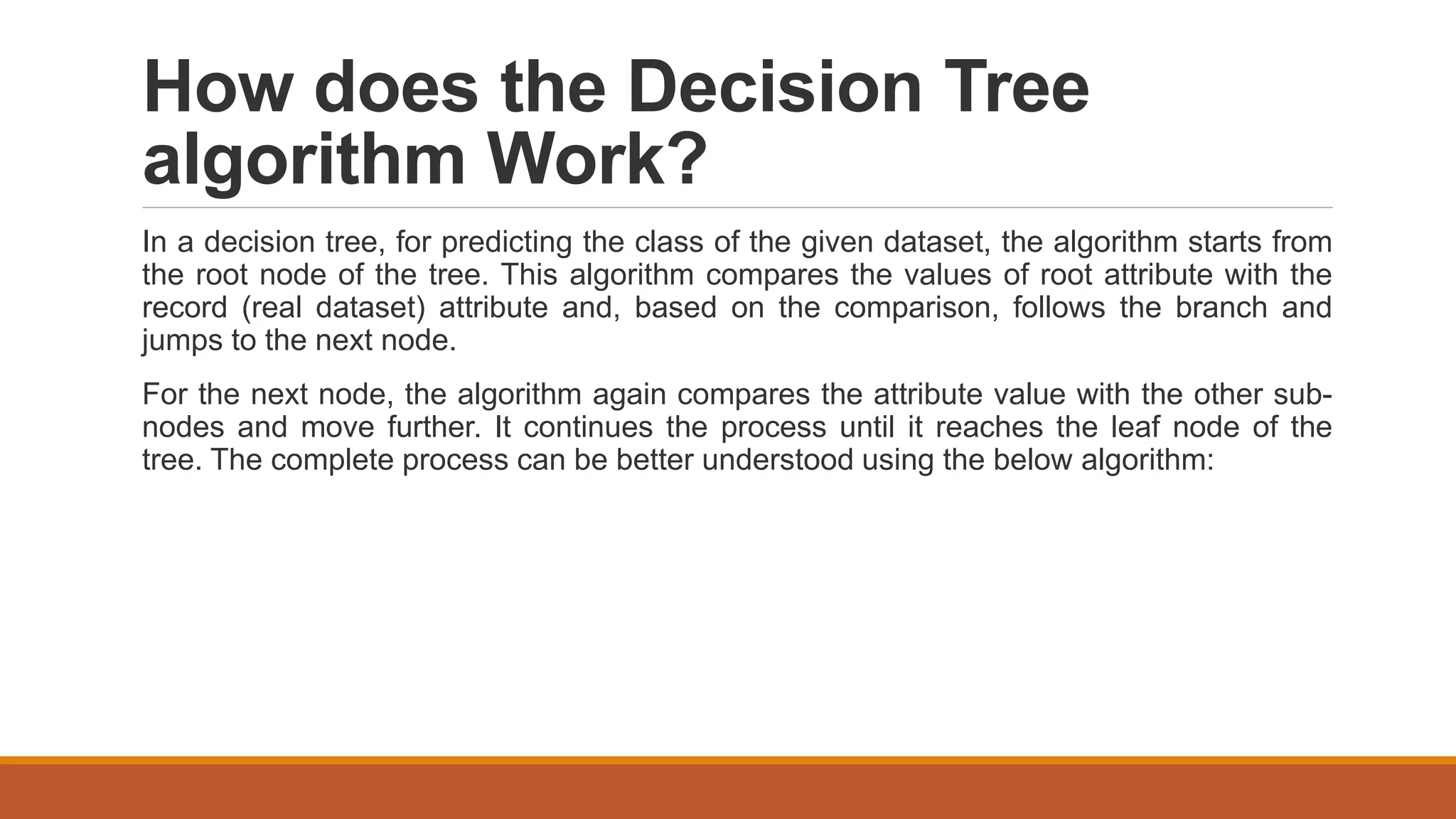 How does the Decision Tree
algorithm Work?
In a decision tree, for predicting the class of the given dataset, the algorithm starts from
the root node of the tree. This algorithm compares the values of root attribute with the
record (real dataset) attribute and, based on the comparison, follows the branch and
jumps to the next node.
For the next node, the algorithm again compares the attribute value with the other sub-
nodes and move further. It continues the process until it reaches the leaf node of the
tree. The complete process can be better understood using the below algorithm:
 