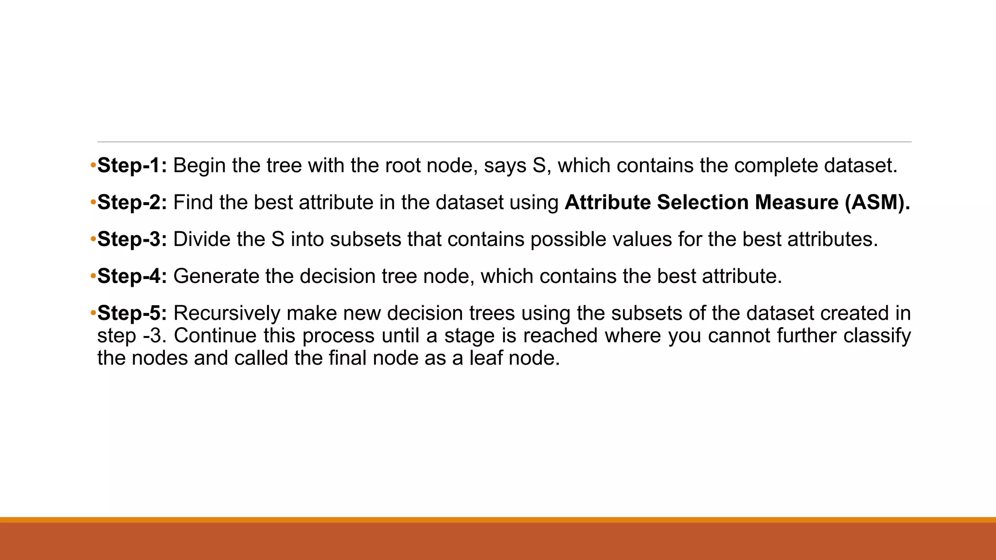 •Step-1: Begin the tree with the root node, says S, which contains the complete dataset.
•Step-2: Find the best attribute in the dataset using Attribute Selection Measure (ASM).
•Step-3: Divide the S into subsets that contains possible values for the best attributes.
•Step-4: Generate the decision tree node, which contains the best attribute.
•Step-5: Recursively make new decision trees using the subsets of the dataset created in
step -3. Continue this process until a stage is reached where you cannot further classify
the nodes and called the final node as a leaf node.
 