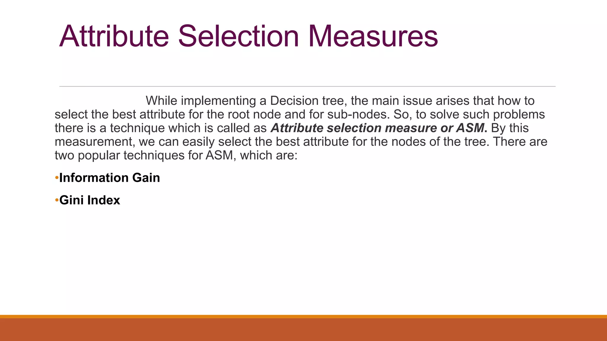 Attribute Selection Measures
While implementing a Decision tree, the main issue arises that how to
select the best attribute for the root node and for sub-nodes. So, to solve such problems
there is a technique which is called as Attribute selection measure or ASM. By this
measurement, we can easily select the best attribute for the nodes of the tree. There are
two popular techniques for ASM, which are:
•Information Gain
•Gini Index
 