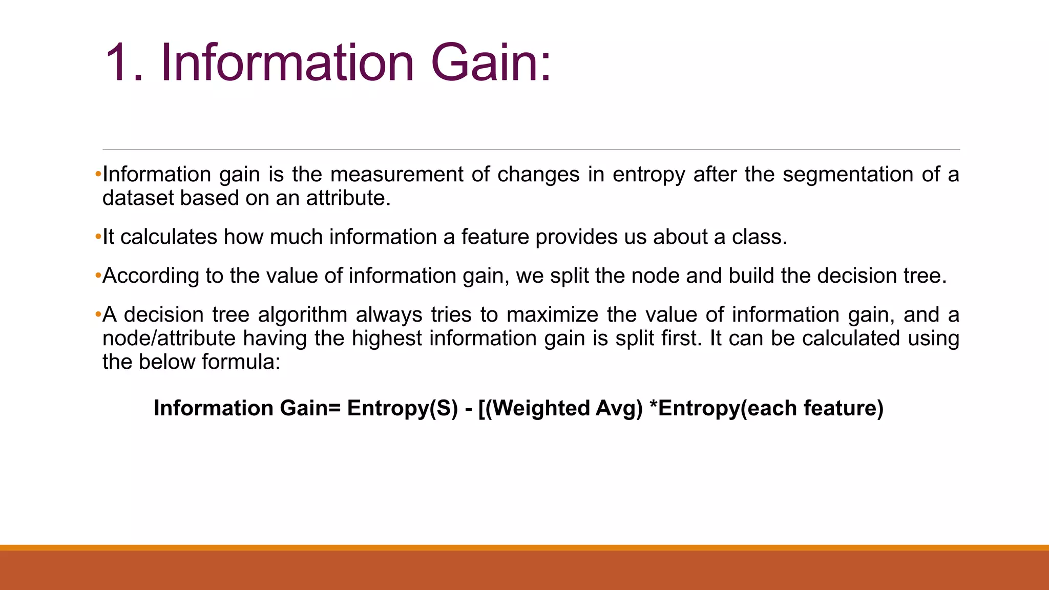 1. Information Gain:
•Information gain is the measurement of changes in entropy after the segmentation of a
dataset based on an attribute.
•It calculates how much information a feature provides us about a class.
•According to the value of information gain, we split the node and build the decision tree.
•A decision tree algorithm always tries to maximize the value of information gain, and a
node/attribute having the highest information gain is split first. It can be calculated using
the below formula:
Information Gain= Entropy(S) - [(Weighted Avg) *Entropy(each feature)
 