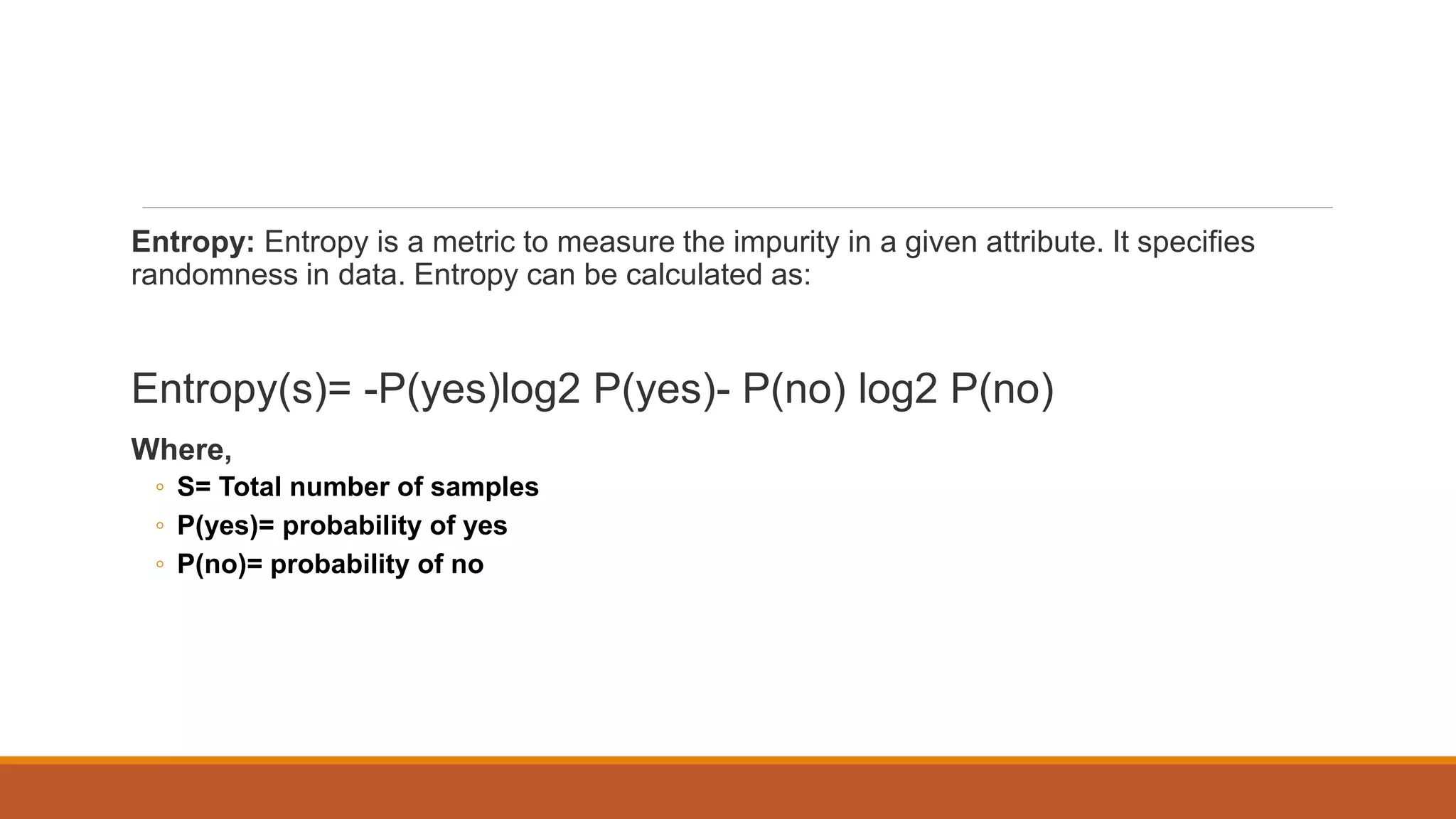 Entropy: Entropy is a metric to measure the impurity in a given attribute. It specifies
randomness in data. Entropy can be calculated as:
Entropy(s)= -P(yes)log2 P(yes)- P(no) log2 P(no)
Where,
◦ S= Total number of samples
◦ P(yes)= probability of yes
◦ P(no)= probability of no
 