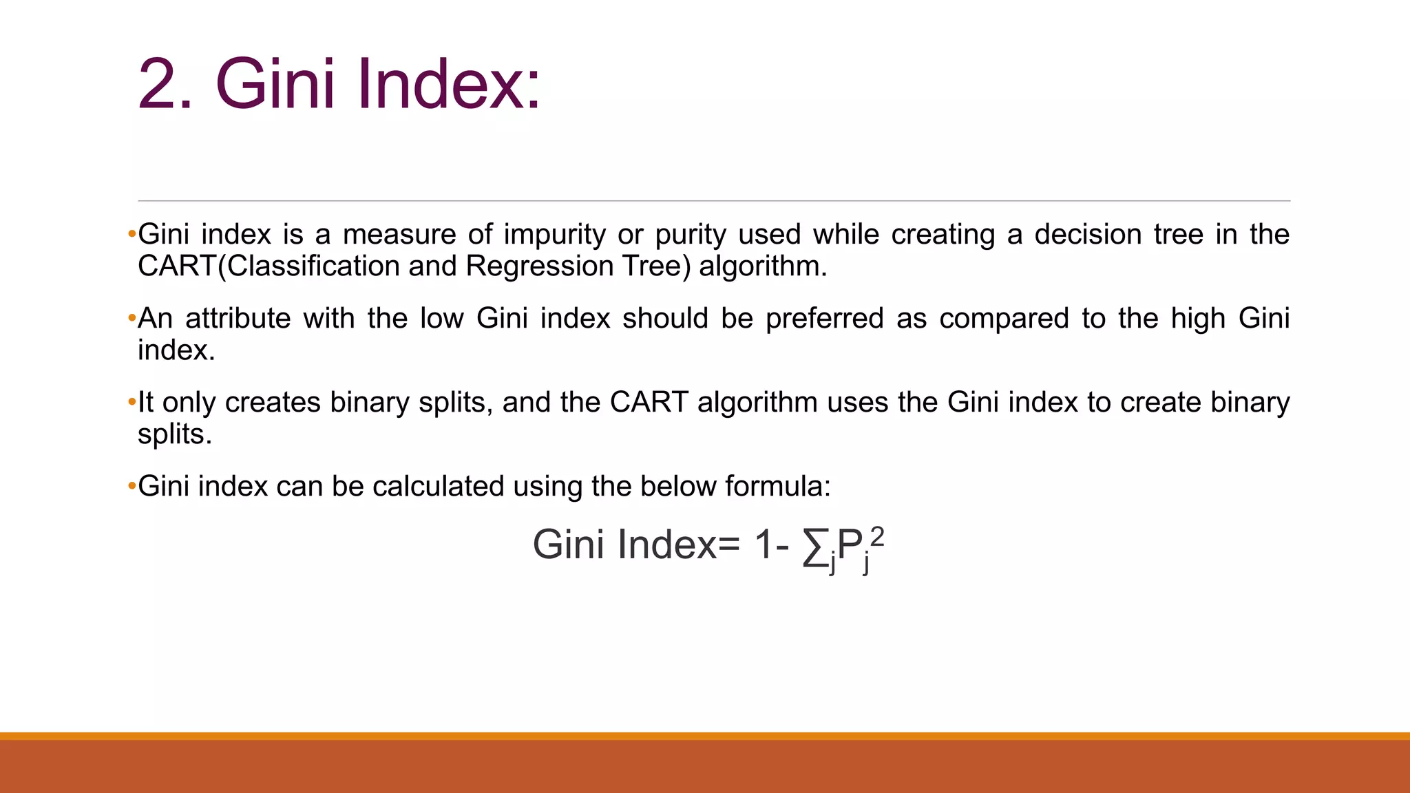 2. Gini Index:
•Gini index is a measure of impurity or purity used while creating a decision tree in the
CART(Classification and Regression Tree) algorithm.
•An attribute with the low Gini index should be preferred as compared to the high Gini
index.
•It only creates binary splits, and the CART algorithm uses the Gini index to create binary
splits.
•Gini index can be calculated using the below formula:
Gini Index= 1- ∑jPj
2
 