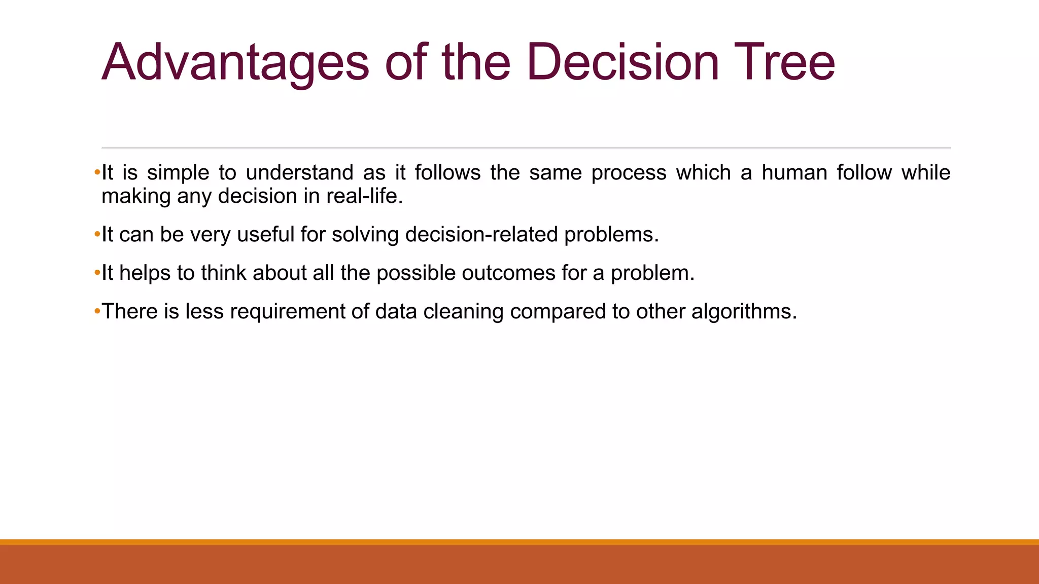 Advantages of the Decision Tree
•It is simple to understand as it follows the same process which a human follow while
making any decision in real-life.
•It can be very useful for solving decision-related problems.
•It helps to think about all the possible outcomes for a problem.
•There is less requirement of data cleaning compared to other algorithms.
 