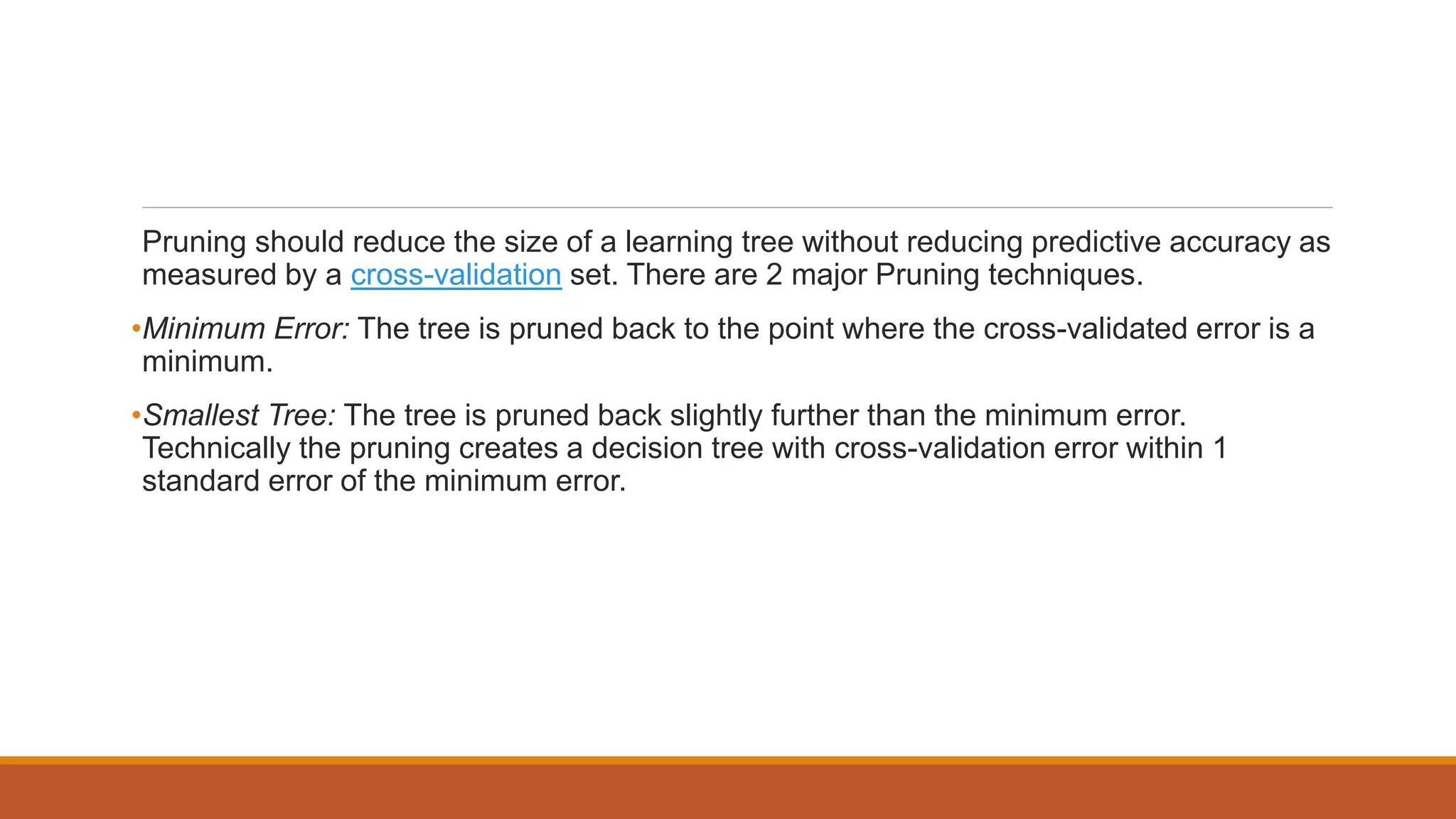 Pruning should reduce the size of a learning tree without reducing predictive accuracy as
measured by a cross-validation set. There are 2 major Pruning techniques.
•Minimum Error: The tree is pruned back to the point where the cross-validated error is a
minimum.
•Smallest Tree: The tree is pruned back slightly further than the minimum error.
Technically the pruning creates a decision tree with cross-validation error within 1
standard error of the minimum error.
 