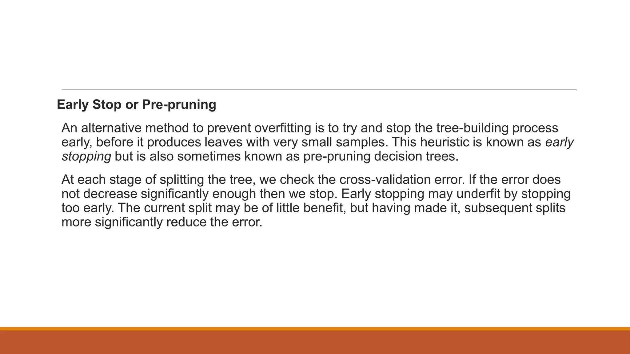 Early Stop or Pre-pruning
An alternative method to prevent overfitting is to try and stop the tree-building process
early, before it produces leaves with very small samples. This heuristic is known as early
stopping but is also sometimes known as pre-pruning decision trees.
At each stage of splitting the tree, we check the cross-validation error. If the error does
not decrease significantly enough then we stop. Early stopping may underfit by stopping
too early. The current split may be of little benefit, but having made it, subsequent splits
more significantly reduce the error.
 