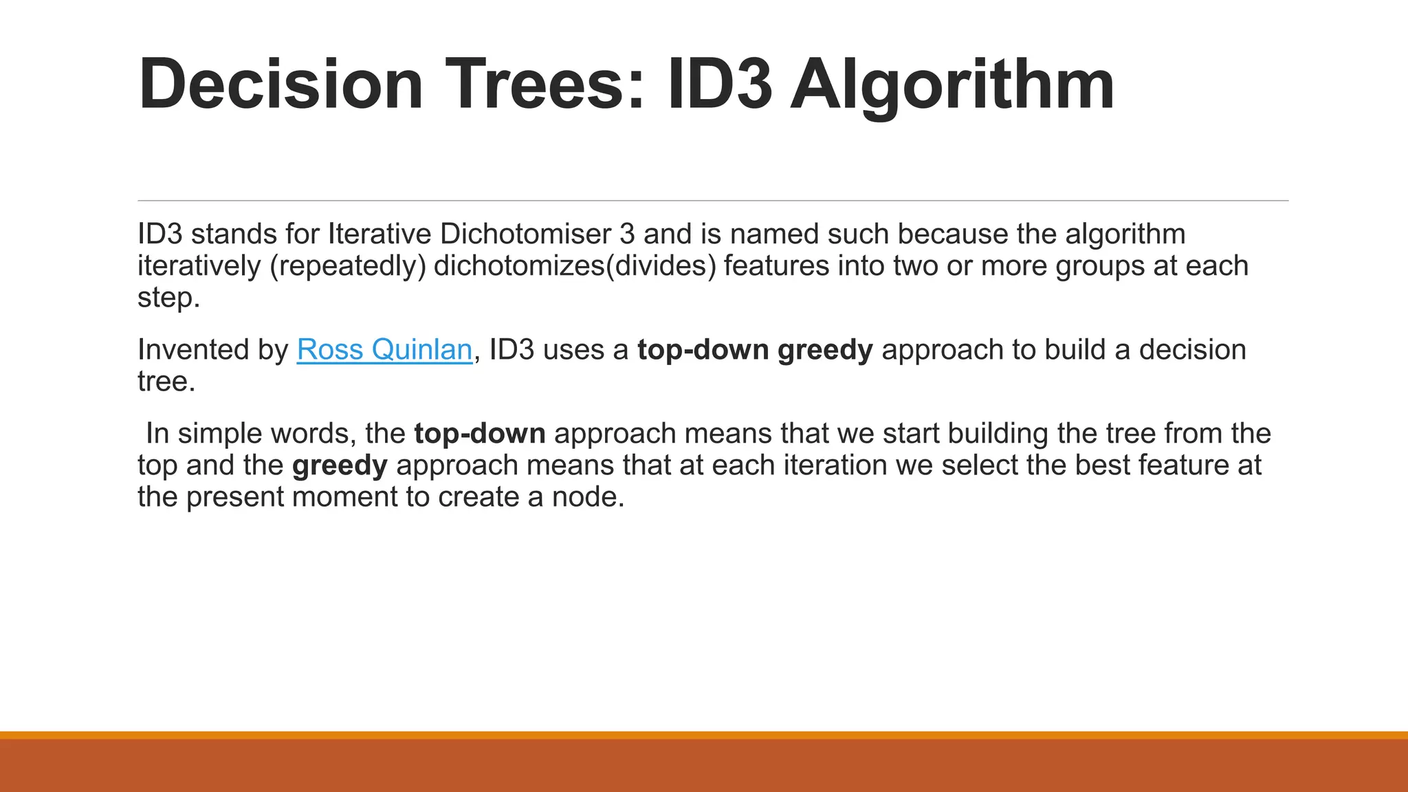 Decision Trees: ID3 Algorithm
ID3 stands for Iterative Dichotomiser 3 and is named such because the algorithm
iteratively (repeatedly) dichotomizes(divides) features into two or more groups at each
step.
Invented by Ross Quinlan, ID3 uses a top-down greedy approach to build a decision
tree.
In simple words, the top-down approach means that we start building the tree from the
top and the greedy approach means that at each iteration we select the best feature at
the present moment to create a node.
 