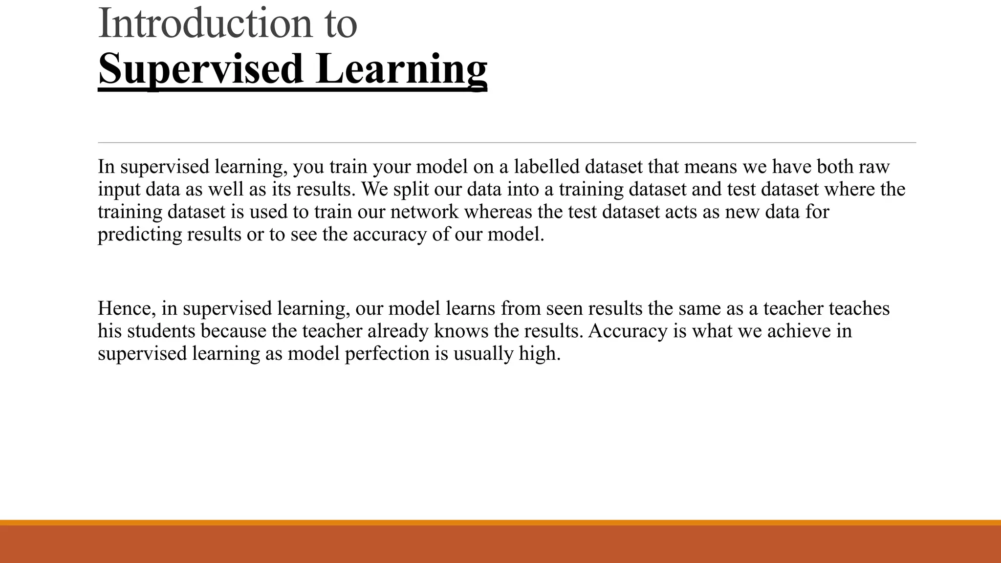 Introduction to
Supervised Learning
In supervised learning, you train your model on a labelled dataset that means we have both raw
input data as well as its results. We split our data into a training dataset and test dataset where the
training dataset is used to train our network whereas the test dataset acts as new data for
predicting results or to see the accuracy of our model.
Hence, in supervised learning, our model learns from seen results the same as a teacher teaches
his students because the teacher already knows the results. Accuracy is what we achieve in
supervised learning as model perfection is usually high.
 