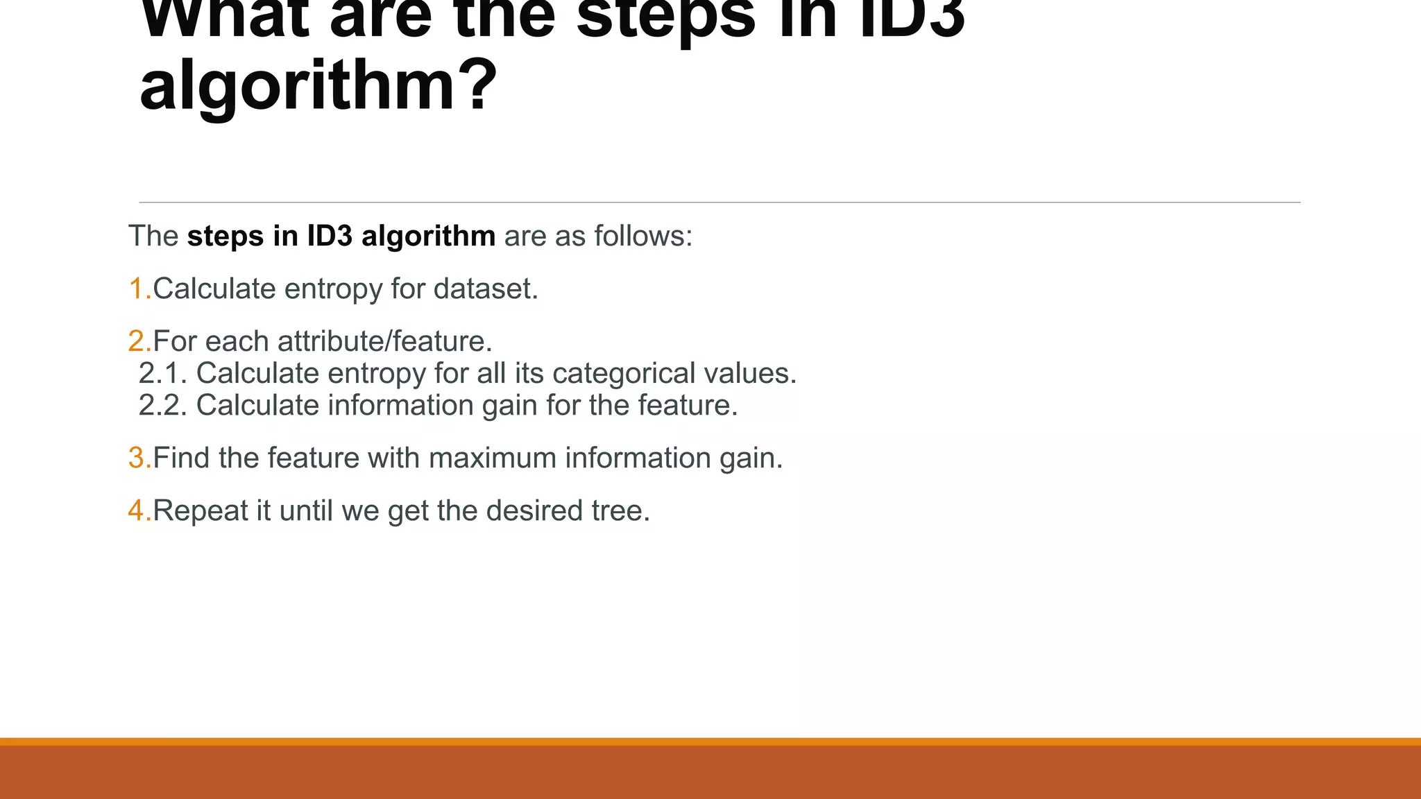 What are the steps in ID3
algorithm?
The steps in ID3 algorithm are as follows:
1.Calculate entropy for dataset.
2.For each attribute/feature.
2.1. Calculate entropy for all its categorical values.
2.2. Calculate information gain for the feature.
3.Find the feature with maximum information gain.
4.Repeat it until we get the desired tree.
 
