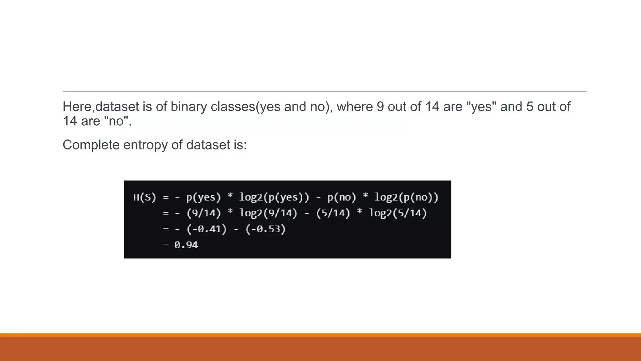 Here,dataset is of binary classes(yes and no), where 9 out of 14 are "yes" and 5 out of
14 are "no".
Complete entropy of dataset is:
 