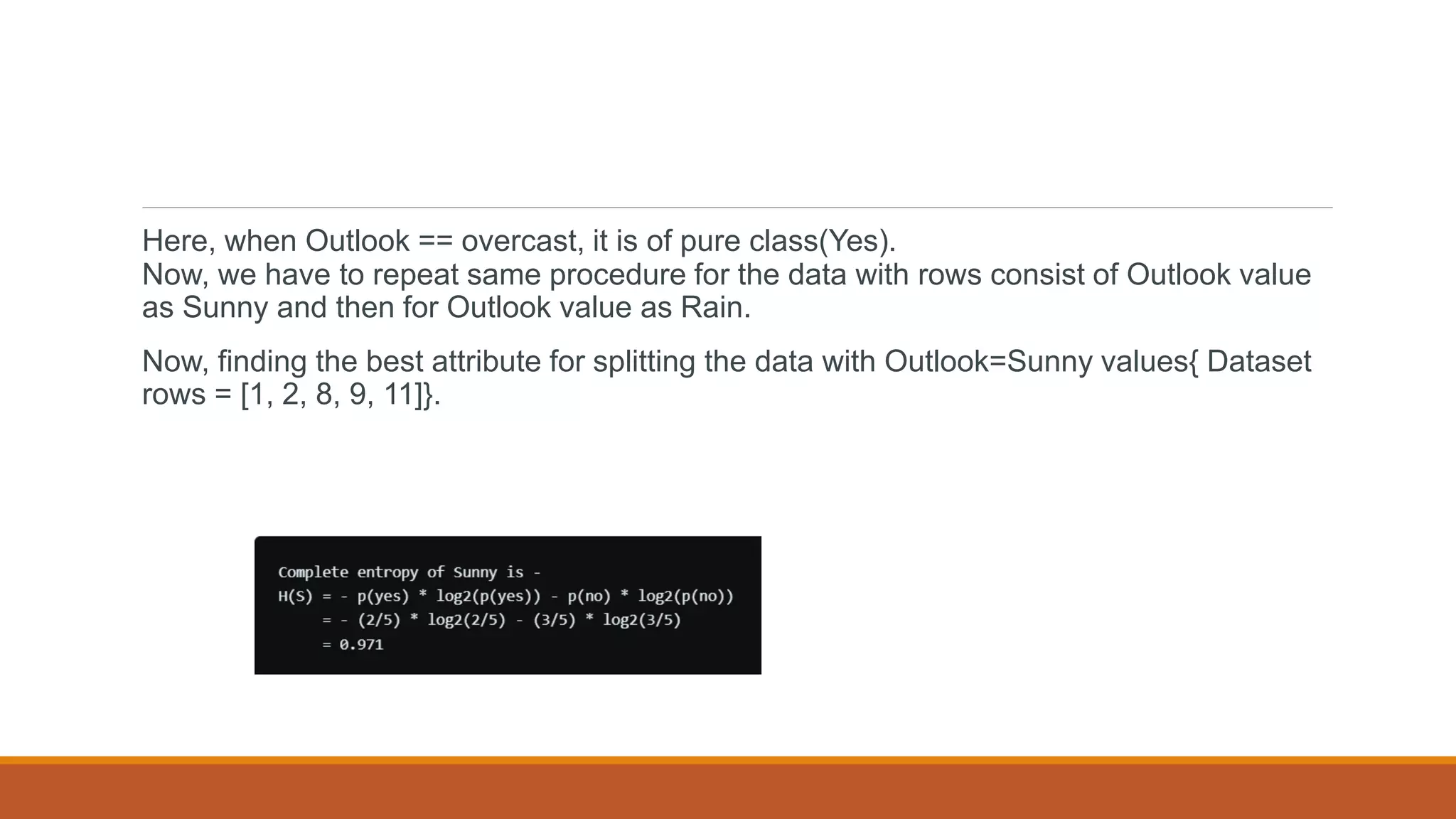 Here, when Outlook == overcast, it is of pure class(Yes).
Now, we have to repeat same procedure for the data with rows consist of Outlook value
as Sunny and then for Outlook value as Rain.
Now, finding the best attribute for splitting the data with Outlook=Sunny values{ Dataset
rows = [1, 2, 8, 9, 11]}.
 