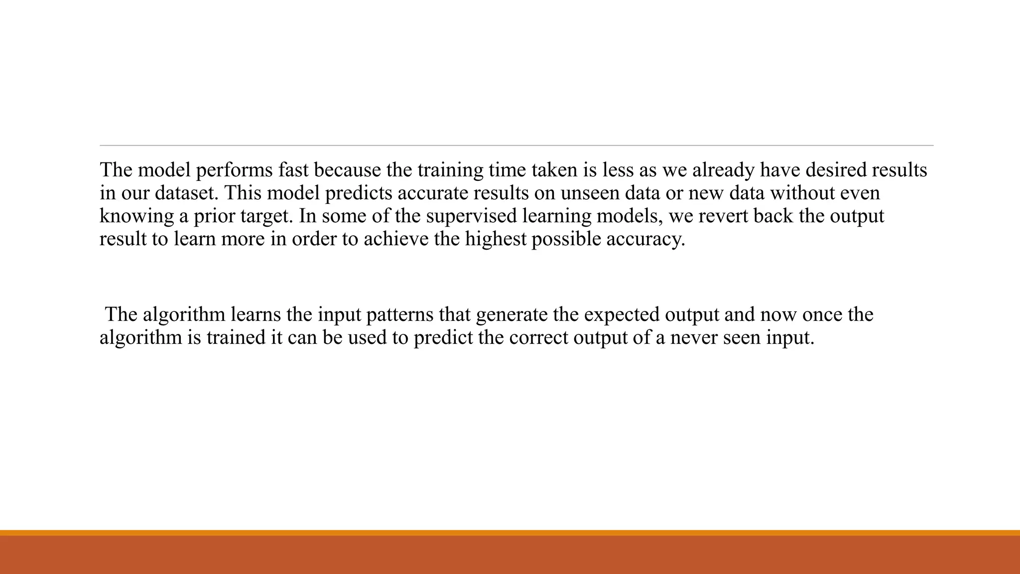 The model performs fast because the training time taken is less as we already have desired results
in our dataset. This model predicts accurate results on unseen data or new data without even
knowing a prior target. In some of the supervised learning models, we revert back the output
result to learn more in order to achieve the highest possible accuracy.
The algorithm learns the input patterns that generate the expected output and now once the
algorithm is trained it can be used to predict the correct output of a never seen input.
 