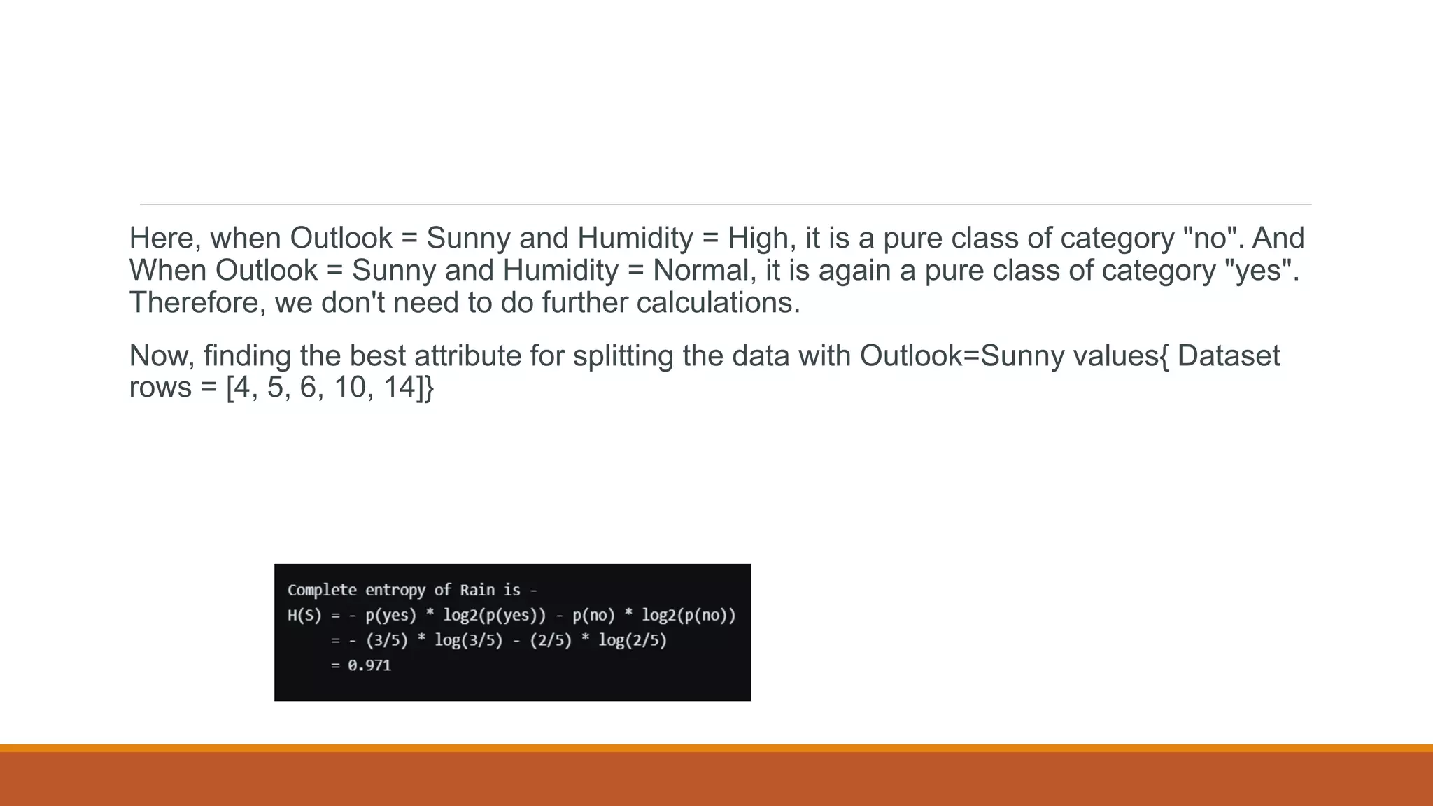 Here, when Outlook = Sunny and Humidity = High, it is a pure class of category "no". And
When Outlook = Sunny and Humidity = Normal, it is again a pure class of category "yes".
Therefore, we don't need to do further calculations.
Now, finding the best attribute for splitting the data with Outlook=Sunny values{ Dataset
rows = [4, 5, 6, 10, 14]}
 