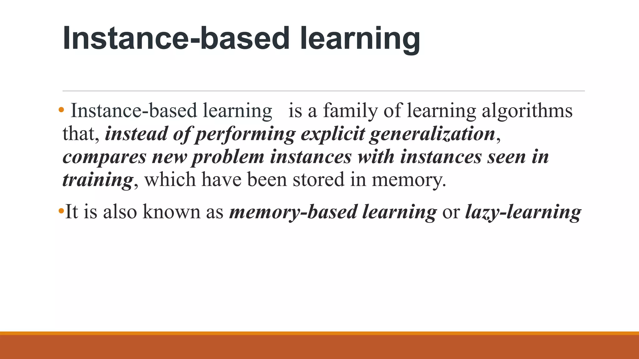 Instance-based learning
• Instance-based learning is a family of learning algorithms
that, instead of performing explicit generalization,
compares new problem instances with instances seen in
training, which have been stored in memory.
•It is also known as memory-based learning or lazy-learning
 