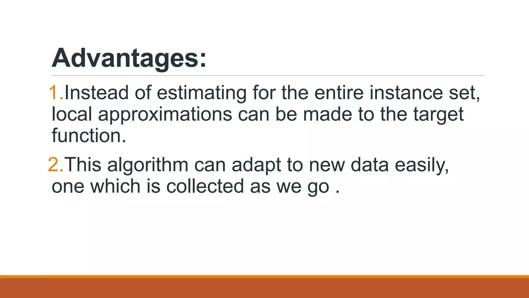 Advantages:
1.Instead of estimating for the entire instance set,
local approximations can be made to the target
function.
2.This algorithm can adapt to new data easily,
one which is collected as we go .
 
