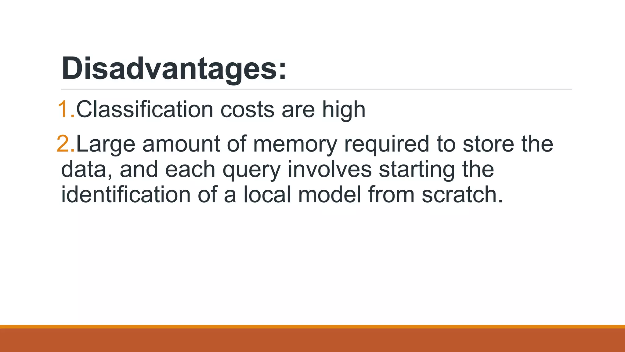 Disadvantages:
1.Classification costs are high
2.Large amount of memory required to store the
data, and each query involves starting the
identification of a local model from scratch.
 