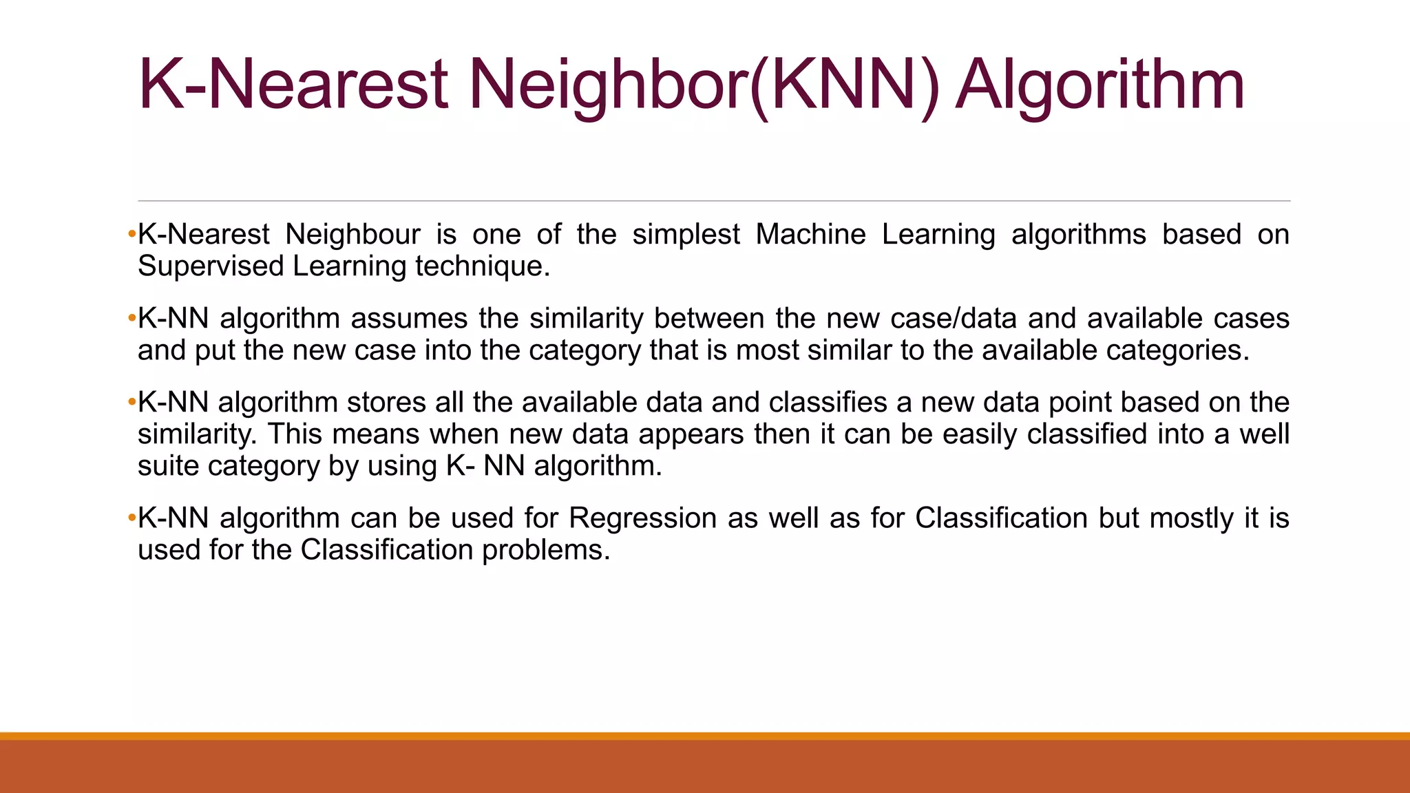 K-Nearest Neighbor(KNN) Algorithm
•K-Nearest Neighbour is one of the simplest Machine Learning algorithms based on
Supervised Learning technique.
•K-NN algorithm assumes the similarity between the new case/data and available cases
and put the new case into the category that is most similar to the available categories.
•K-NN algorithm stores all the available data and classifies a new data point based on the
similarity. This means when new data appears then it can be easily classified into a well
suite category by using K- NN algorithm.
•K-NN algorithm can be used for Regression as well as for Classification but mostly it is
used for the Classification problems.
 