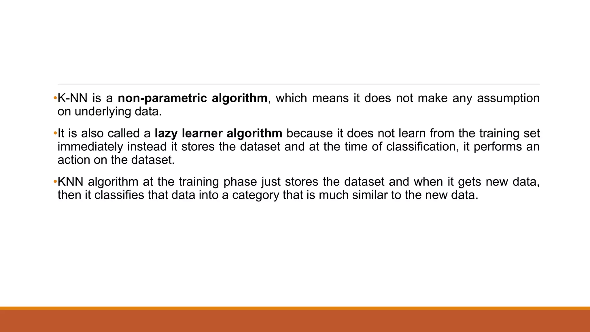 •K-NN is a non-parametric algorithm, which means it does not make any assumption
on underlying data.
•It is also called a lazy learner algorithm because it does not learn from the training set
immediately instead it stores the dataset and at the time of classification, it performs an
action on the dataset.
•KNN algorithm at the training phase just stores the dataset and when it gets new data,
then it classifies that data into a category that is much similar to the new data.
 