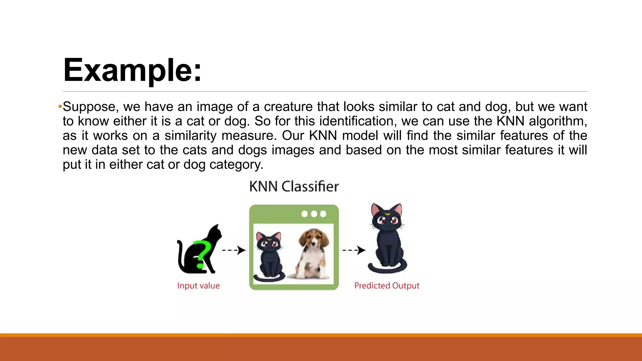 Example:
•Suppose, we have an image of a creature that looks similar to cat and dog, but we want
to know either it is a cat or dog. So for this identification, we can use the KNN algorithm,
as it works on a similarity measure. Our KNN model will find the similar features of the
new data set to the cats and dogs images and based on the most similar features it will
put it in either cat or dog category.
 