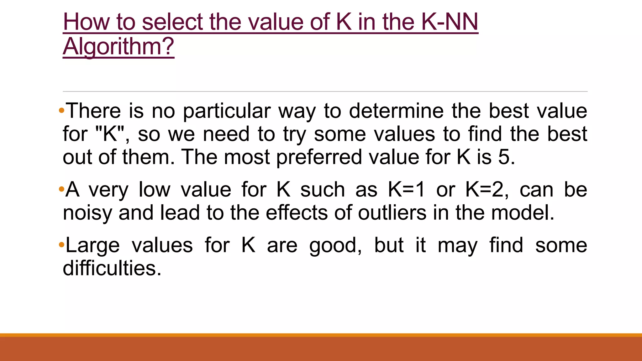 How to select the value of K in the K-NN
Algorithm?
•There is no particular way to determine the best value
for "K", so we need to try some values to find the best
out of them. The most preferred value for K is 5.
•A very low value for K such as K=1 or K=2, can be
noisy and lead to the effects of outliers in the model.
•Large values for K are good, but it may find some
difficulties.
 