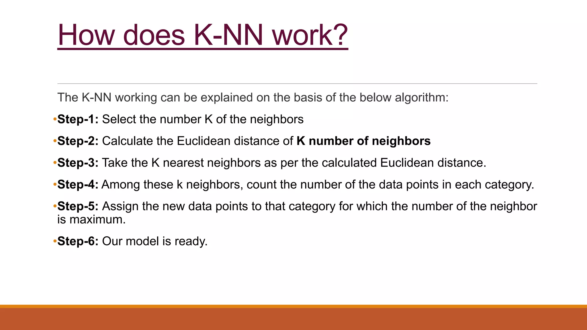 How does K-NN work?
The K-NN working can be explained on the basis of the below algorithm:
•Step-1: Select the number K of the neighbors
•Step-2: Calculate the Euclidean distance of K number of neighbors
•Step-3: Take the K nearest neighbors as per the calculated Euclidean distance.
•Step-4: Among these k neighbors, count the number of the data points in each category.
•Step-5: Assign the new data points to that category for which the number of the neighbor
is maximum.
•Step-6: Our model is ready.
 