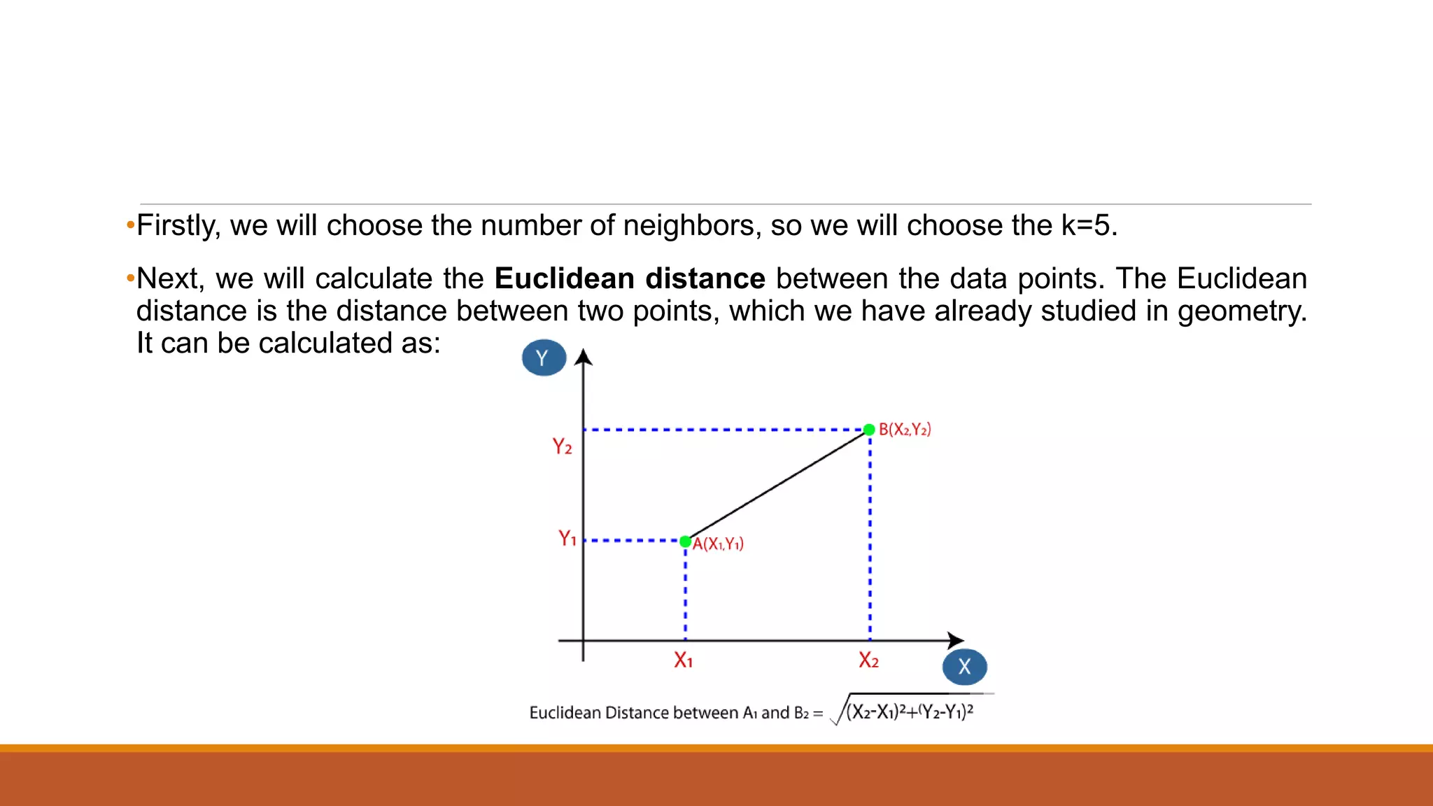 •Firstly, we will choose the number of neighbors, so we will choose the k=5.
•Next, we will calculate the Euclidean distance between the data points. The Euclidean
distance is the distance between two points, which we have already studied in geometry.
It can be calculated as:
 