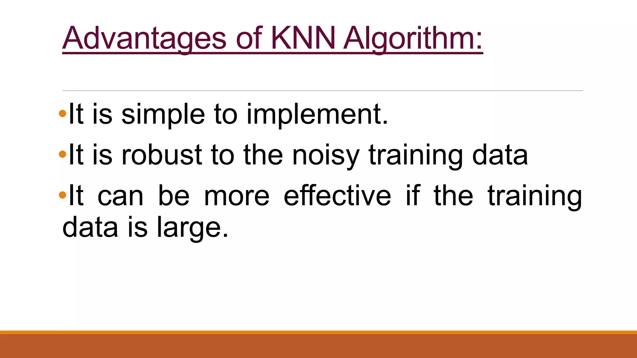 Advantages of KNN Algorithm:
•It is simple to implement.
•It is robust to the noisy training data
•It can be more effective if the training
data is large.
 