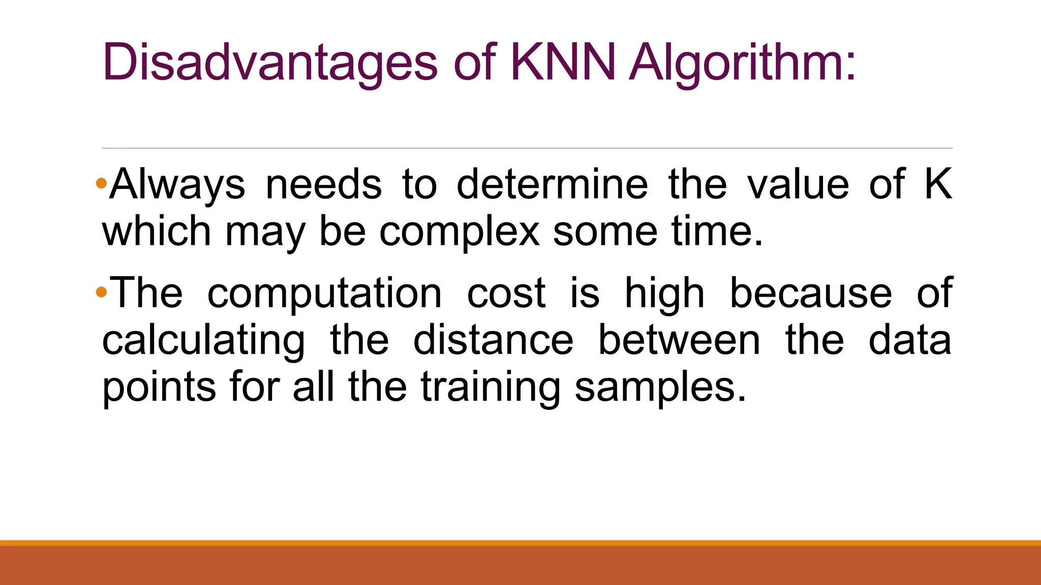 Disadvantages of KNN Algorithm:
•Always needs to determine the value of K
which may be complex some time.
•The computation cost is high because of
calculating the distance between the data
points for all the training samples.
 