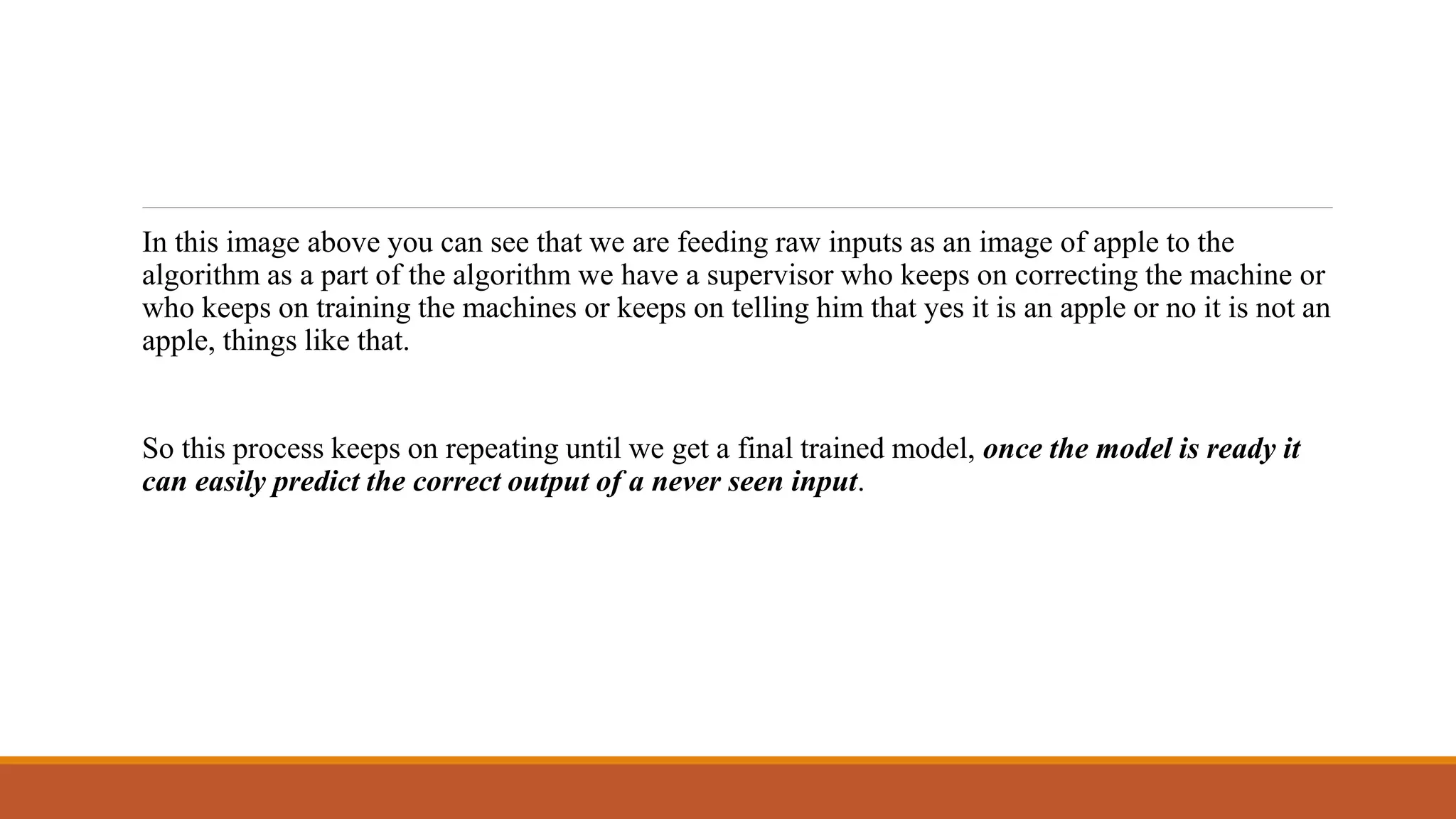 In this image above you can see that we are feeding raw inputs as an image of apple to the
algorithm as a part of the algorithm we have a supervisor who keeps on correcting the machine or
who keeps on training the machines or keeps on telling him that yes it is an apple or no it is not an
apple, things like that.
So this process keeps on repeating until we get a final trained model, once the model is ready it
can easily predict the correct output of a never seen input.
 