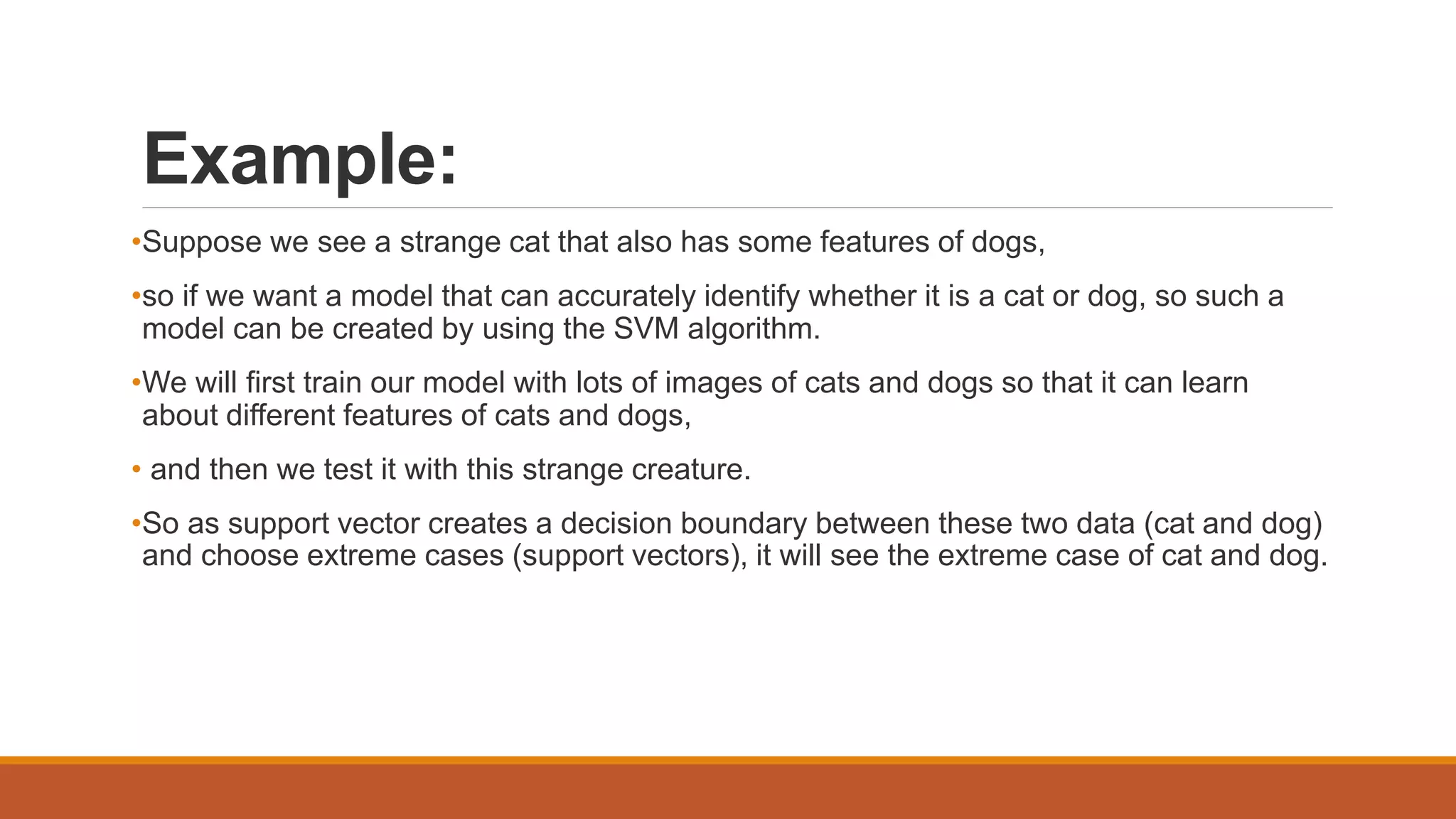 Example:
•Suppose we see a strange cat that also has some features of dogs,
•so if we want a model that can accurately identify whether it is a cat or dog, so such a
model can be created by using the SVM algorithm.
•We will first train our model with lots of images of cats and dogs so that it can learn
about different features of cats and dogs,
• and then we test it with this strange creature.
•So as support vector creates a decision boundary between these two data (cat and dog)
and choose extreme cases (support vectors), it will see the extreme case of cat and dog.
 