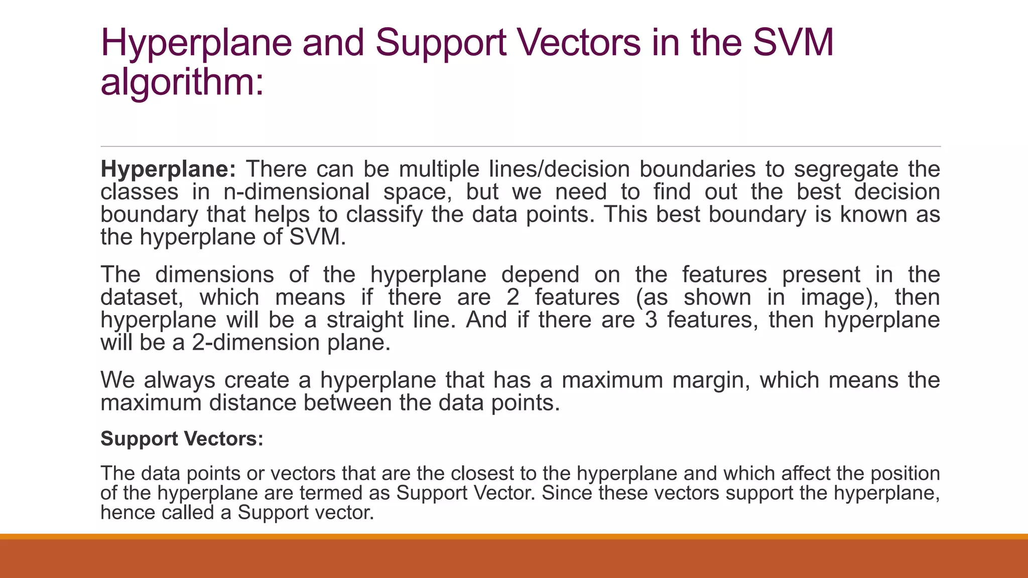 Hyperplane and Support Vectors in the SVM
algorithm:
Hyperplane: There can be multiple lines/decision boundaries to segregate the
classes in n-dimensional space, but we need to find out the best decision
boundary that helps to classify the data points. This best boundary is known as
the hyperplane of SVM.
The dimensions of the hyperplane depend on the features present in the
dataset, which means if there are 2 features (as shown in image), then
hyperplane will be a straight line. And if there are 3 features, then hyperplane
will be a 2-dimension plane.
We always create a hyperplane that has a maximum margin, which means the
maximum distance between the data points.
Support Vectors:
The data points or vectors that are the closest to the hyperplane and which affect the position
of the hyperplane are termed as Support Vector. Since these vectors support the hyperplane,
hence called a Support vector.
 