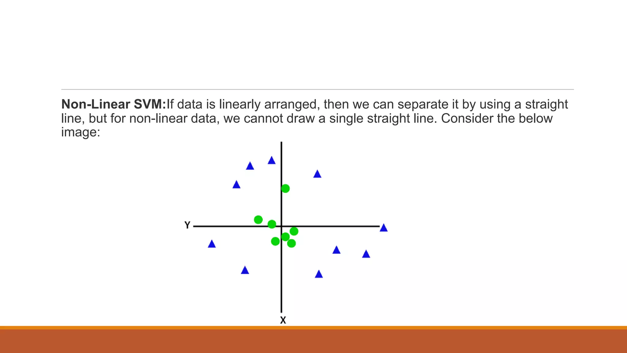 Non-Linear SVM:If data is linearly arranged, then we can separate it by using a straight
line, but for non-linear data, we cannot draw a single straight line. Consider the below
image:
 
