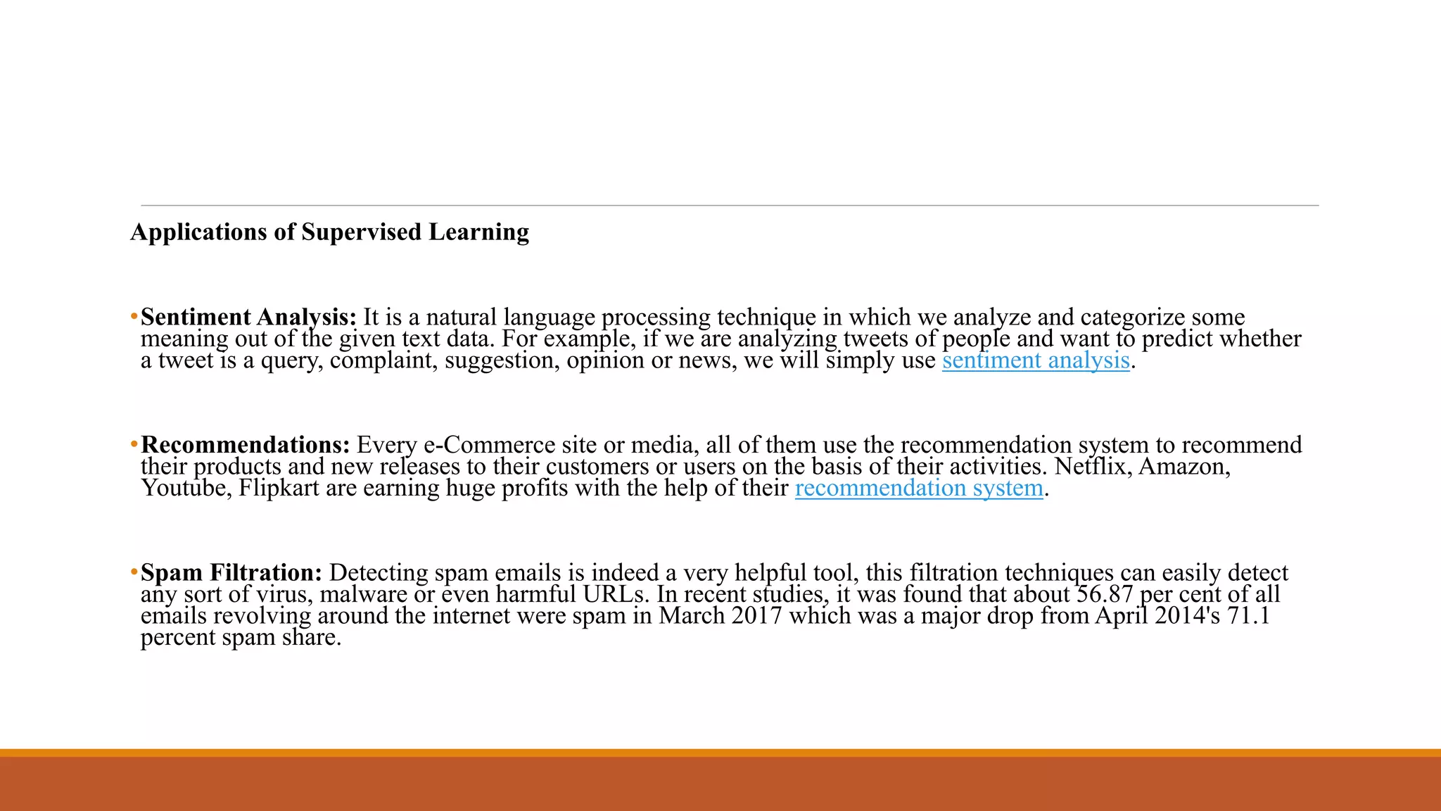 Applications of Supervised Learning
•Sentiment Analysis: It is a natural language processing technique in which we analyze and categorize some
meaning out of the given text data. For example, if we are analyzing tweets of people and want to predict whether
a tweet is a query, complaint, suggestion, opinion or news, we will simply use sentiment analysis.
•Recommendations: Every e-Commerce site or media, all of them use the recommendation system to recommend
their products and new releases to their customers or users on the basis of their activities. Netflix, Amazon,
Youtube, Flipkart are earning huge profits with the help of their recommendation system.
•Spam Filtration: Detecting spam emails is indeed a very helpful tool, this filtration techniques can easily detect
any sort of virus, malware or even harmful URLs. In recent studies, it was found that about 56.87 per cent of all
emails revolving around the internet were spam in March 2017 which was a major drop from April 2014's 71.1
percent spam share.
 