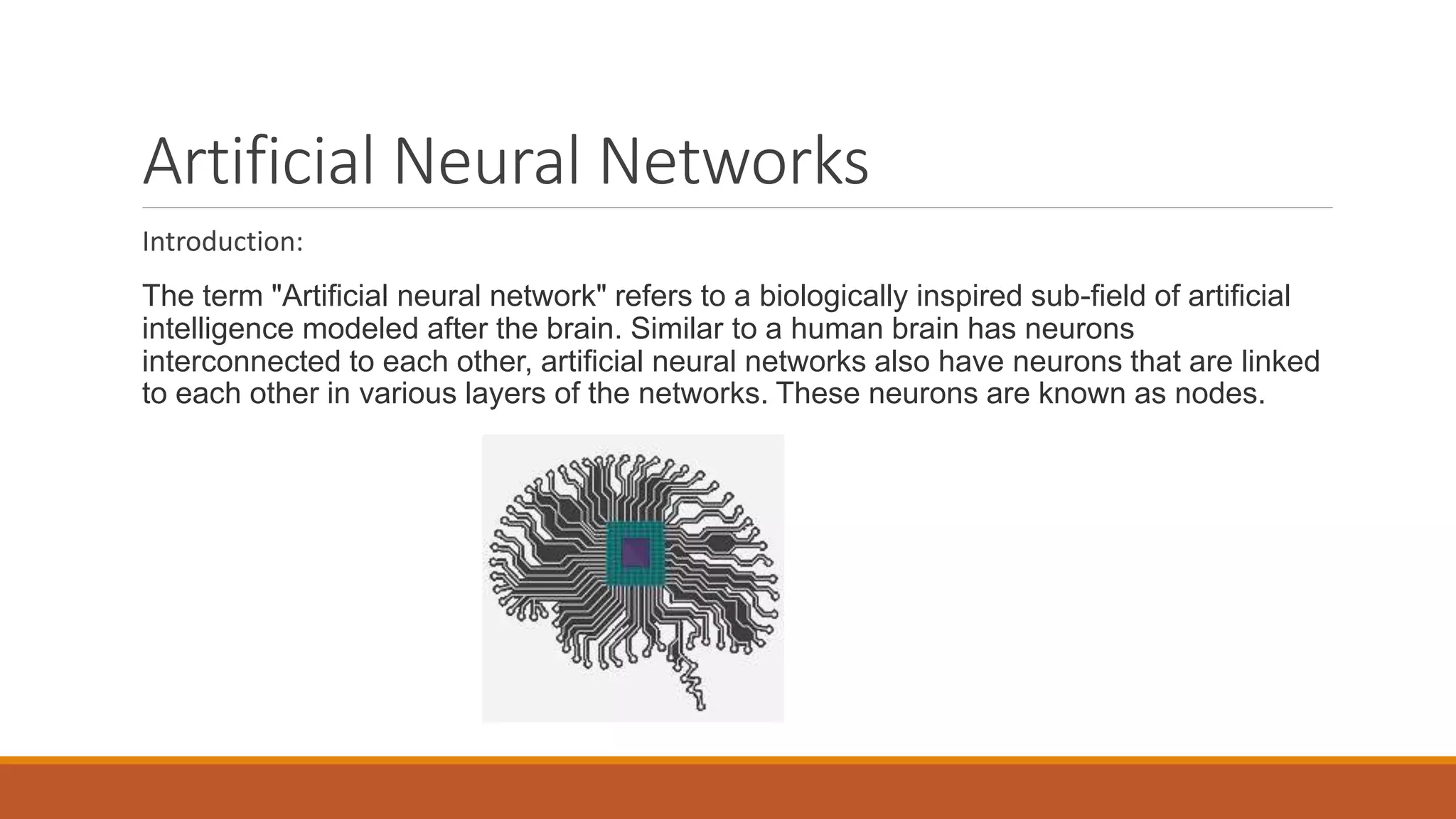 Artificial Neural Networks
Introduction:
The term "Artificial neural network" refers to a biologically inspired sub-field of artificial
intelligence modeled after the brain. Similar to a human brain has neurons
interconnected to each other, artificial neural networks also have neurons that are linked
to each other in various layers of the networks. These neurons are known as nodes.
 
