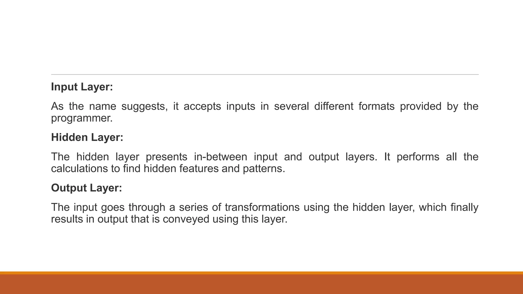 Input Layer:
As the name suggests, it accepts inputs in several different formats provided by the
programmer.
Hidden Layer:
The hidden layer presents in-between input and output layers. It performs all the
calculations to find hidden features and patterns.
Output Layer:
The input goes through a series of transformations using the hidden layer, which finally
results in output that is conveyed using this layer.
 