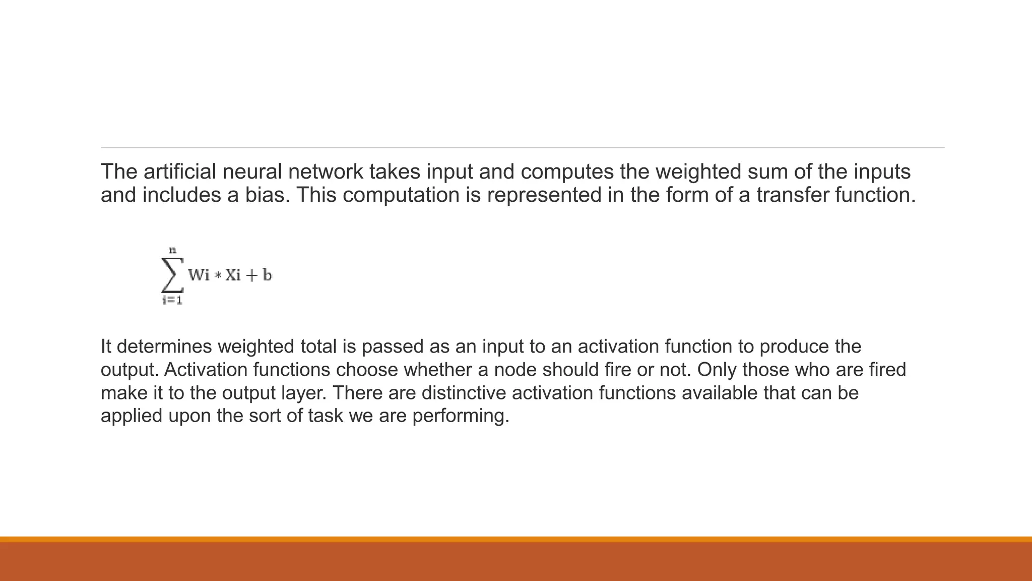 The artificial neural network takes input and computes the weighted sum of the inputs
and includes a bias. This computation is represented in the form of a transfer function.
It determines weighted total is passed as an input to an activation function to produce the
output. Activation functions choose whether a node should fire or not. Only those who are fired
make it to the output layer. There are distinctive activation functions available that can be
applied upon the sort of task we are performing.
 