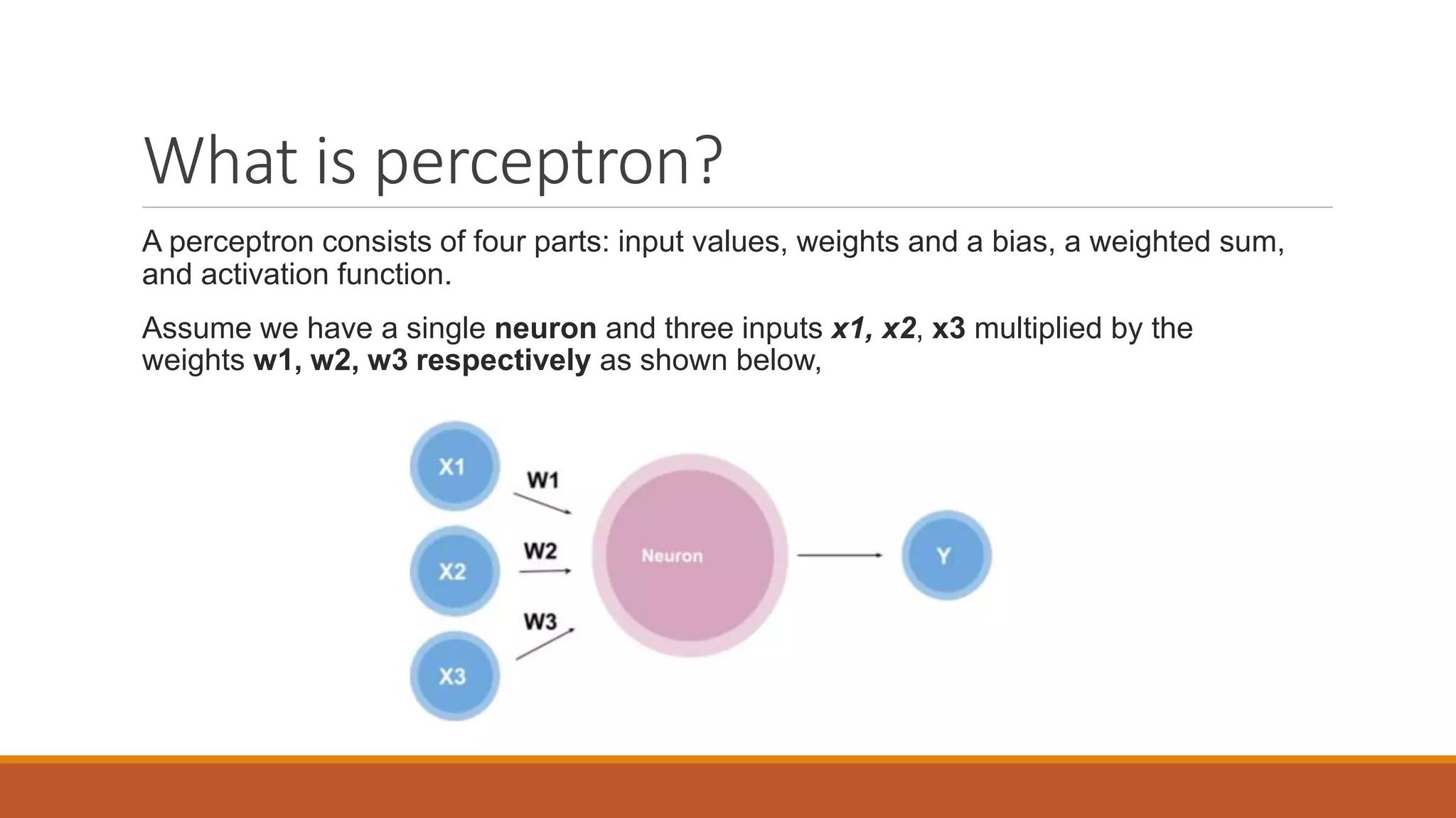 What is perceptron?
A perceptron consists of four parts: input values, weights and a bias, a weighted sum,
and activation function.
Assume we have a single neuron and three inputs x1, x2, x3 multiplied by the
weights w1, w2, w3 respectively as shown below,
 